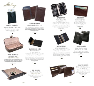 | 32 | | 33 |
CONNOR 36-6346
Passport Wallet 4.5"W x 5"H
Keep travel documents beautifully in order with
this full-grain, vegetable-tanned, brown leather
wallet with passport pocket and storage for cards
and traveler’s checks.
available colors:
Stirling
ALBERT 33-6350-01
Pull-up Card Case 3"W x 3.75"H
Our all-leather business card case can
double as a credit card or ID case.
available colors:
CAMERON 33-5450
Business Card Case
2.5"W x 4"D x 0.5"H
You demand quality in every aspect of your life,
and when you present yourself, you do it with
style and sophistication. Cameron features a
smooth leather exterior over firm construction to
keep your business cards, credit cards or ID nice
and neat. Available in brown or black to match
your unique style.
available colors:
KEVIN 33-5673
Bi-Fold Wallet 3.5"W x 4"H
Our book-folded, full-grain black cowhide
leather wallet with six card slots and a
super-trim silhouette is the ideal place to
keep additional credit cards and other im-
portant items. Say goodbye to the days of
stuffing too much in your regular billfold.
available colors:
WALTER 33-5190
Bi-fold & Shirt Wallet Combo
4.5"W x 3.5"H
Walter is our best-selling wallet: a
regular-size, full-grain black or brown
leather billfold with a removable shirt
wallet tucked inside.
available colors:
ZAC 33-4729
Gent’s Manicure Set
5.5"W x 3.75"D x 1"H
Zac is a man’s must-have with the distinction
he deserves. This compact, full-grain leather
zip case contains a complete grooming tool
set, neatly fastened inside. Zac features quality
items in a finely crafted leather case.
available colors:
DEAN 33-6438
Money Clip/Card Holder
3.75"W x 0.5"D x 2.75"H
Our money clip is the perfect size to
keep bills, ID and cards for the organized
man.
available colors:
JED 33-6439
Credit Card Holder
4"W x 0.25"D x 3"H
This wallet is perfect to hold your
ID and credit cards with a center
compartment for bills.
available colors:
Joe 33-4325
Travel Trinket/Coin Tray
7”W x 7”D x 1.5”H
A snap together leather coin or trinket
tray lined in luxurious suede.
available colors:
KARL 36-5811-02
Cuff/Jewelry Keep®
8”W x 3.25”D x 1.5”H
A full-grain smooth dark-brown leather cuff box
with suded-lined interior, featuring six ideal mini
compartments and one larger compartment.
available colors:
 