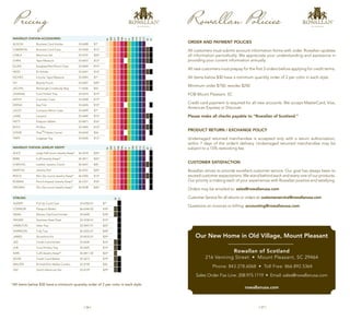 | 36 | | 37 |
Rowallan Policies
ORDER AND PAYMENT POLICIES
All customers must submit account information forms with order. Rowallan updates
all information periodically. We appreciate your understanding and assistance in
providing your current information annually.
All new customers must prepay for the first 3 orders before applying for credit terms.
All items below $30 have a minimum quantity order of 2 per color in each style.
Minimum order $750; reorder $250
FOB Mount Pleasant, SC
Credit card payment is required for all new accounts. We accept MasterCard, Visa,
American Express or Discover.
Please make all checks payable to “Rowallan of Scotland.”
PRODUCT RETURN / EXCHANGE POLICY
Undamaged returned merchandise is accepted only with a return authorization,
within 7 days of the order’s delivery. Undamaged returned merchandise may be
subject to a 15% restocking fee.
CUSTOMER SATISFACTION
Rowallan strives to provide excellent customer service. Our goal has always been to
exceed customer expectations. We stand behind each and every one of our products.
Our priority is making each of your experiences with Rowallan positive and satisfying.
Orders may be emailed to: sales@rowallanusa.com
Customer Service for all returns or orders at: customerservice@rowallanusa.com
Questions on invoices or billing: accounting@rowallanusa.com
Rowallan of Scotland
216 Venning Street • Mount Pleasant, SC 29464
Phone: 843.278.6068 • Toll Free: 866.892.5364
Sales Order Fax Line: 208.975.1719 • Email: sales@rowallanusa.com
rowallanusa.com
Our New Home in Old Village, Mount Pleasant
WAVERLEY STATION ACCESSORIES
54
209
211
268
206
12
13
208
210
212
213
02
01
ALISON Business Card Holder 33-4698 $7*
CAMERON Business Card Case 33-5450 $15*
CARLA Manicure Set 33-4707 $24*
Chris Tape Measure 33-6437 $13*
ELLEN Eyeglass/Pen/Pencil Case 33-6404 $14*
HEIDI ID Holder 33-6441 $12*
INCHES Circular Tape Measure 33-4045 $7*
IVY Beauty Pouch 33-6407 $20*
JACLYN Rectangle Crossbody Bag 71-6436 $42
JOANNA Coin/Trinket Tray 33-6374 $14*
KATHY Cosmetic Case 33-6428 $19*
KEENA Key Fob 33-6445 $10*
LACEY Compact Mirror Case 33-4699 $7*
LANIE Lanyard 33-6440 $14*
PATTI Passport Wallet 33-4871 $16*
RUTH Pill Box 33-5445 $14*
STEVIE iPad™/Tablet Carrier 33-6434 $54
TRIPP Luggage Tag 33-6430 $12*
WAVERLEY STATION JEWELRY KEEPS®
54
209
211
268
206
12
13
208
210
212
213
02
01
ALICE Large Half-moon Jewelry Keep®
36-5678 $24*
BEBE Cuff/Jewelry Keep®
36-5811 $22*
CHRISTAL Leather Jewelry Clutch 36-6447 $45
MARTHA Jewelry Roll 36-4537 $24*
REECE Mini Zip-round Jewelry Keep®
36-4305 $14*
ROWAN Pencil-shaped Jewelry Keep®
36-5331 $18*
VIRGINIA Slim Zip-round Jewelry Keep®
36-4538 $26*
Pricing
STIRLING
02
01
ALBERT Pull Up Card Case 33-6350-01 $7*
CONNOR Passport Wallet 36-6346-02 $18*
DEAN Money Clip/Card Holder 33-6428 $18*
FRASER Stainless Steel Flask 33-4100-01 $19*
HAMILTON Valet Tray 33-5047-01 $25*
HARRISON Tidy Tray 36-4322-01 $28*
JAMES Shoeshine Kit 33-4035-01 $29*
JED Credit Card Holder 33-6439 $14*
JOE Coin/Trinkey Tray 33-4325 $14*
KARL Cuff/Jewelry Keep®
36-5811-02 $22*
KEVIN Credit Card Wallet 33-5673 $19*
WALTER Bi-fold/Shirt Wallet Combo 33-5190 $30
ZAC Gent’s Manicure Set 33-4729 $29*
*All items below $30 have a minimum quantity order of 2 per color in each style.
 