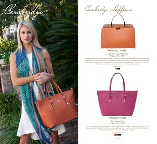 | 4 | | 5 |
Cambridge
MARISOL 71-6490
Large Rectangle Handbag
15"W x 6"D x 14"H
This handbag is as elegantly beautiful as it is practical. The saffiano leather texture is complemented
by black calf accents and polished hardware. Both the front and the back feature identical closures
that open to reveal roomy interior compartments with plenty of organization. Hardware on the side
of each back provides a secure connection for the shoulder strap.
available colors:
Cambridge Saffiano
TEAGAN 71-6502
Zip-closure Tote
19"W x 6"D x 20"H
This colorful saffiano everyday tote provides the room you need and the details you want. The
tote zips open to reveal an interior zip compartment and a pocket for phone, keys or camera.
Color, texture and style—the very definition of fashion.
available colors:
 