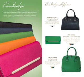 | 6 | | 7 |
Cambridge Saffiano
AVA 73-6513
Tri-Fold Wallet 7.5"W x 1.5”D x 3.75"H
This classic wallet wrapped in saffiano leather
is a versatile beauty. The interior has a full-size,
center-zippered pocket with two compartments.
The fold down front opens up to storage for
up to eight credit cards and ID.
available colors:
VIVIENNE 71-6512
Handbag/Crossbody bag
11"W x 6"D x 12.5"H
The classic handbag shape with subtle
details makes our Vivienne a spot-on
interpretation of classic saffiano trends.
available colors:
BRYCE 71-6504
Zip-closure Handbag
14"W x 6"D x 17"H
This timeless saffiano leather bag will never
go out of style. Featuring a zip-closure and
zipped back pocket, Bryce is offered in this
season’s most popular colors.
available colors:
Cambridge
Color, texture and exquisite design details make up our most fashion-forward
collection yet. Filled with a combination of the cross-hatch texture of the
saffiano leathers, the contrasting calf leathers and the ostrich-embossed
textured leathers, the Cambridge collection has something for everyone
with an eye for fashion.
 