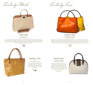| 8 | | 9 |
Cambridge Ostrich Cambridge Luxe
ANGELA 71-6506
Convertible Handbag
14"W x 6"D x 26"H
Angela is a fun and surprising calf- skin leather handbag that is as versatile as it is beautiful. The
length of the handle adjusts through a beautiful closure on the bottom of the bag. Divided into
two sections, Angela features one side that snaps closed for easy access and another zip-closure
section for security. The accented zip pocket in front is the perfect place to stash your keys!
available colors:
CHELSEA 71-6511
Two-Tone Handbag
13"W x 6"D x 15"H
Made from full-grain, durable, calf-
skin leather, the beauty of this bag
speaks for itself. The classic dome-
shape zips completely open for easy
access to the interior. Metal zipper pulls
and a flip-up, easy closure make this
two-tone bag a classic.
available color:
DELANEY 71-6515
Tote
17"W x 6.5"D x 18"H
This shoulder bag tote features
an elegant, ostrich finish and is
complemented by the combination
of the calf handle and the detailed
hardware.
available colors:
ESME 71-6509
Buckle Bag
15"W x 6"D x 14"H
Esme is a beautiful combination of ostrich-embossed and calf leathers. It has the same beautiful
closure and shape of its saffiano sister, Marisol. Both the front and the back feature identical closures
that open to reveal roomy interior compartments with plenty of organization. This beauty has classic
lines and the signature versatility of Rowallan.
available colors:
 