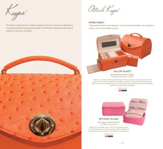 | 14 | | 15 |
Keeps®
Our Keeps
®
collection has a modern elegance all its own. Each one inspired by a
unique personality, these jewelry keeps
®
are brilliantly designed with extreme
attention to function and detail.
FALLON 36-6477
Barrel-shaped Jewelry Keep®
9.75"W x 6.75"D x 7.75"H
Sister to our classic Florence jewelry keep®
, Fallon’s exterior is wrapped in a beautiful
combination of ostrich-embossed and saffiano leathers. The gold tone hardware opens
easily to reveal an organized top area. Fallon features drop-down sides that reveal hidden
drawers and a takeaway travel keep®
.
available colors:
BETHANY 36-6483
Zip-closure Jewelry Pouch
7.5"W x 6"D x 3.5"H
Bethany is our modern take on the classic jewelry pouch.
This zip-closure piece is roomy enough to hold it all with an
attached jewelry roll pouch and earring and ring organizers.
available colors:
OSTRICH KEEPS®
These jewelry keeps®
are wrapped in ostrich-embossed leather with gorgeous
saffiano cross-hatch leather accents.
Ostrich Keeps®
 