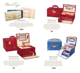 | 16 | | 17 |
LYDIA 36-6535
Jewelry Clutch 10”W x 1”D x 6”H
Stash everything from your smallest earrings to your chunkiest necklace
in this chic leather jewelry wallet. Fully lined in a sueded material, Lydia
features two zippered pouches, two zippered compartments, an outside zip
compartment, stud earring organizer and snap-top ring holder. Lydia is chic
enough to double as a clutch.
available colors:
MCKENNA 36-6481
Extra-large Jewelry Trunk
15"W x 13"D x 12.75"H
Wrapped in our ostrich-embossed leather, McKenna is large
enough to hold all of your jewelry. The quilted interior features
an in-lay mirror, necklace drawers that easily slide into the top
of the box and interior compartments for rings and earrings.
Bangles and baubles alike are at home in this trunk’s four
drawers and organized top.
available colors:
Amelia 36-6478
Square Jewelry Box
8.5"W x 7"D x 7"H
Amelia’s secrets and surprises make her an instant
classic. Beautiful and functional, this box features a
stunning combination of ostrich-embossed leather,
saffiano leather and gold-tone hardware. Her interior
includes a deep drawer for your chunkier jewelry and a
hidden door that can hold the most special of treasures.
available colors:
DIEDRE 36-6476
Large Jewelry Trunk
12.75"W x 7.5"D x 10"H
This ostrich-embossed leather jewel case with
saffiano leather accents stores your jewelry in style.
A new take on an old favorite, Diedre features a
locking combination, quilted interior, a takeaway
travel jewel keep®
, three full size drawers, and
plenty of room for all types of jewelry.
available colors:
Ostrich Keeps®
 