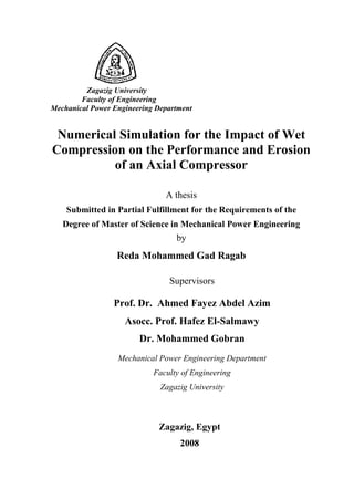 Zagazig University
Faculty of Engineering
Mechanical Power Engineering Department
Numerical Simulation for the Impact of Wet
Compression on the Performance and Erosion
of an Axial Compressor
A thesis
Submitted in Partial Fulfillment for the Requirements of the
Degree of Master of Science in Mechanical Power Engineering
by
Reda Mohammed Gad Ragab
Supervisors
Prof. Dr. Ahmed Fayez Abdel Azim
Asocc. Prof. Hafez El-Salmawy
Dr. Mohammed Gobran
Mechanical Power Engineering Department
Faculty of Engineering
Zagazig University
Zagazig, Egypt
2008
 