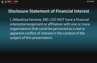 25/ 9/ 2014EURO CTO CLUB
Madrid 2014
I, (MasahisaYamane, MD ) DO NOT have a financial
interest/arrangement or affiliation with one or more
organizations that could be perceived as a real or
apparent conflict of interest in the context of the
subject of this presentation.
 