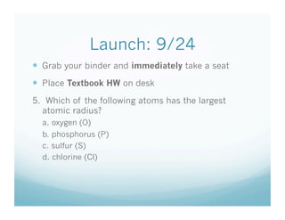 Launch: 9/24
  Grab your binder and immediately take a seat
  Place Textbook HW on desk
5. Which of the following atoms has the largest
  atomic radius?
  a. oxygen (O)
  b. phosphorus (P)
  c. sulfur (S)
  d. chlorine (Cl)
 