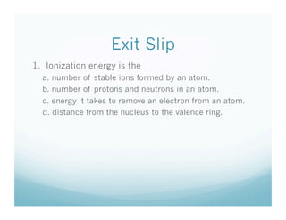 Exit Slip
1. Ionization energy is the
  a. number of stable ions formed by an atom.
  b. number of protons and neutrons in an atom.
  c. energy it takes to remove an electron from an atom.
  d. distance from the nucleus to the valence ring.
 