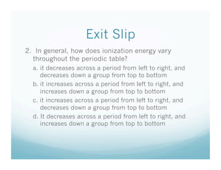 Exit Slip
2. In general, how does ionization energy vary
  throughout the periodic table?
  a. it decreases across a period from left to right, and
     decreases down a group from top to bottom
  b. it increases across a period from left to right, and
     increases down a group from top to bottom
  c. it increases across a period from left to right, and
     decreases down a group from top to bottom
  d. It decreases across a period from left to right, and
     increases down a group from top to bottom
 