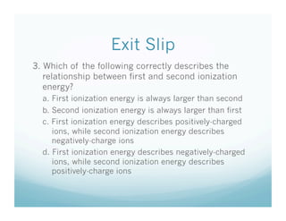 Exit Slip
3. Which of the following correctly describes the
   relationship between first and second ionization
   energy?
  a. First ionization energy is always larger than second
  b. Second ionization energy is always larger than first
  c. First ionization energy describes positively-charged
     ions, while second ionization energy describes
     negatively-charge ions
  d. First ionization energy describes negatively-charged
     ions, while second ionization energy describes
     positively-charge ions
 