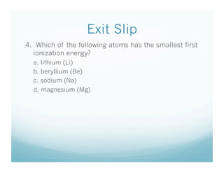 Exit Slip
4. Which of the following atoms has the smallest first
  ionization energy?
  a. lithium (Li)
  b. beryllium (Be)
  c. sodium (Na)
  d. magnesium (Mg)
 