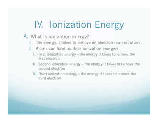IV. Ionization Energy
A.  What is ionization energy?
  1.  The energy it takes to remove an electron from an atom
  2.  Atoms can have multiple ionization energies
    i.  First ionization energy – the energy it takes to remove the
       first electron
    ii.  Second ionization energy – the energy it takes to remove the
          second electron
    iii.  Third ionization energy – the energy it takes to remove the
          third electron
 