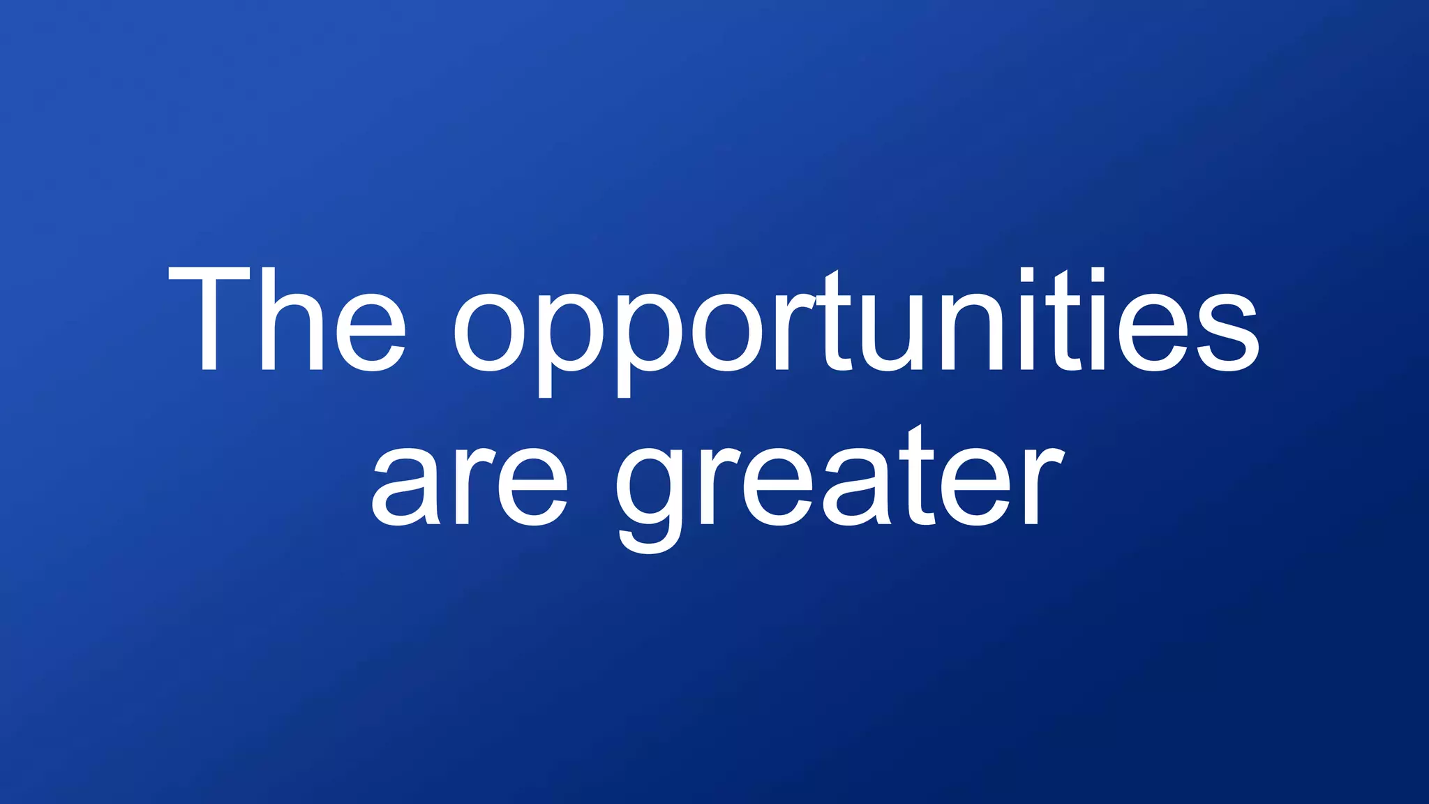 The opportunities
are greater
 