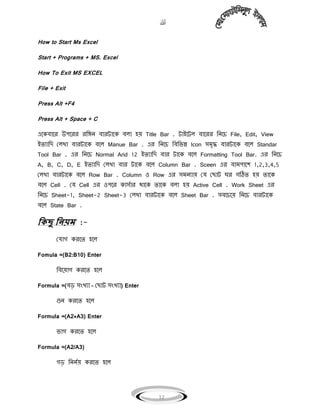 
12
How to Start Ms Excel
Start + Programs + MS. Excel
How To Exit MS EXCEL
File + Exit
Press Alt +F4
Press Alt + Space + C
এগকিাগর উপগরর রবঙ্গি িারটাগক ি঱া ঵য় Title Bar . টাইগট঱ িাগরর বিগচ File, Edit, View
ইেোবি ম঱খা িারটাগক িগ঱ Manue Bar . এর বিগচ বিবভন্ন Icon ঴িৃদ্ধ িারটাগক িগ঱ Standar
Tool Bar . এর বিগচ Normal Arid 12 ইেোবি িার টাগক িগ঱ Formatting Tool Bar. এর বিগচ
A, B, C, D, E ইেোবি ম঱খা িার টাগক িগ঱ Column Bar . Sceen এর িািপাগল 1,2,3,4,5
ম঱খা িারটাগক িগ঱ Row Bar . Column ঑ Row এর ঴িিোয় ময মছাট ঘর গঠিে ঵য় োগক
িগ঱ Cell . ময Cell এর ঑পগর কা঴যার থাগক োগক ি঱া ঵য় Active Cell . Work Sheet এর
বিগচ Sheet-1, Sheet-2 Sheet-3 ম঱খা িারটাগক িগ঱ Sheet Bar . ঴িগচগয় বিগচ িারটাগক
িগ঱ State Bar .
কিছু কিয়ম :-
মযাগ করগে ঵গ঱
Fomula =(B2:B10) Enter
বিগয়াগ করগে ঵গ঱
Formula =(িড় ঴ংখো – মছাট ঴ংখো) Enter
গুি করগে ঵গ঱
Formula =(A2*A3) Enter
ভাগ করগে ঵গ঱
Formula =(A2/A3)
গড় বিিযয় করগে ঵গ঱
 
