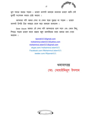 
3
ভূ ঱ ঴িাক্ত করগে পাগরি । ো঵গ঱ অিলেই আিাগক জািািি ো঵গ঱ আবি ম঴ই
ভূ ঱টি ঴ংগলাধি করার মচষ্টা করগিা ।
আপিারা যবি আির ম঱খা িা মকাি স্থাগি িুঝগে িা পাগরি । ো঵গ঱
অিলেই উপবর উক্ত িাম্বাগর ম াি কগর আিাগক জািাগিি ।
Dare Usure আিার এই ম঱খা যবি আপিাগির ভা঱ ঱াগগ এিং মকাি বকছু
বলখগে পাগরি ো঵গ঱ ি঵াি আল্লা঵ ব্বু঱ আ঱াবিগির কাগছ আিার জিে মিায়া
করগিি ।
riponsk925@gmail.com
mohaiminul.islam925@yahoo.com
mohaiminul.islam925@gmail.com
skype.com/mohaiminul.islam925
Facebook.com/Mohaiminul.islam925
twetter.com/RIponsk925
ধিেিািাগে
মিা: মিা঵াইবিিু঱ ই঴঱াি
 