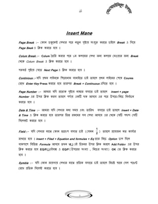 
9
Insert Mane
Page Break :- মকাি িকুগিন্ট ম঱খার পগর িেু ি পৃষ্টায় ঴ংযুক্ত করগে চাইগ঱ Break এ বগগয়
Page Beak এ বিক করগে ঵গি ।
Colum Break :- Colum তেবর করার পগর ১ি ক঱াগির ম঱খা অিে ক঱াগি মি঑য়ার জিে Break
মথগক Colum Break এ বিক করগে ঵গি ।
পরিেয পৃষ্টায় মযগে Next Page এ বিক করগে ঵গি ।
Continious :-যবি প্রথি ঱াইিগক বলগরািাি িািাইগে চাই ো঵গ঱ প্রথি ঱াইগির মলগ঳ Coures
মরগখ Enter Key Press করগে ঵গি োরপর Break + Continuous এবিগে ঵গি ।
Page Number :- আিরা যবি প্রগেেক পৃষ্টায় িাম্বার ি঴াগে চাই ো঵গ঱ Insert + page
Number এর উপর বিক করি ো঵গ঱ পিযায় একটি ছক আ঴গি এর পগর উপগর/বিগচ বিিযাচি
করগে ঵গি ।
Date & Time :- আিরা যবি ম঱খার িধে ঴িয় এিং োবরখ ি঴াগে চাই ো঵গ঱ Insert + Date
& Time এ বিক করগে ঵গি োরপর বভন্ন রকগির ঴ি ম঱খা আ঴গি এর মথগক মযটি পছন্দ ম঴টি
ব঴গ঱ক্ট করগে ঵গি ।
Field :- যবি ম঱খার িাগঝ মকাি ভগ্াংল ি঴াে চাই (মযিি
1
2
) ো঵গ঱ প্রগযাজি িে কা঴যার
রাখগে ঵গি । Insert + Filed + Equation and formulas + Eq োর বিগচ Option চাপ বিগ঱
িািপাগল বিবভন্ন Formula আ঴গি েখি f(,) এই বচ঵ির উপর বিক করগ঱ Add Folder এর উপর
বিক করগে ঵গি EQ/F(,)এইিক্স এ EQ/F(উপগরর ঴ংখো , বিগচর ঴ংখো) OK মে বিক করগে
঵গি ।
Symble :- যবি মকাি জায়গায় ম঱খার িাগঝ প্রবেক ি঴াগে চাই ো঵গ঱ বিিষ্ট স্থাগি ম঴঱ পগঙন্ট
মরগখ প্রবেক ব঴গ঱ক্ট করগে ঵গি ।
 