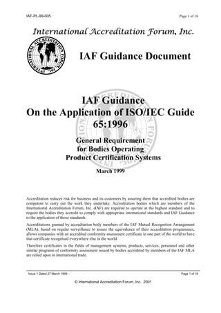 IAF-PL-99-005 Page 1 of 16
Issue 1 Dated 27 March 1999 - Page 1 of 16
© International Accreditation Forum, Inc. 2001
International Accreditation Forum, Inc.
IAF Guidance Document
IAF Guidance
On the Application of ISO/IEC Guide
65:1996
General Requirement
for Bodies Operating
Product Certification Systems
March 1999
Accreditation reduces risk for business and its customers by assuring them that accredited bodies are
competent to carry out the work they undertake. Accreditation bodies which are members of the
International Accreditation Forum, Inc. (IAF) are required to operate at the highest standard and to
require the bodies they accredit to comply with appropriate international standards and IAF Guidance
to the application of those standards.
Accreditations granted by accreditation body members of the IAF Mutual Recognition Arrangement
(MLA), based on regular surveillance to assure the equivalence of their accreditation programmes,
allows companies with an accredited conformity assessment certificate in one part of the world to have
that certificate recognised everywhere else in the world.
Therefore certificates in the fields of management systems, products, services, personnel and other
similar programs of conformity assessment issued by bodies accredited by members of the IAF MLA
are relied upon in international trade.
 