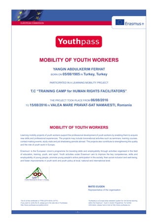 EUROPEAN COMMISSION
- 1 -
MOBILITY OF YOUTH WORKERS
YANGIN ABDULKERIM FERHAT
BORN ON 05/08/1985 IN Turkey, Turkey
PARTICIPATED IN A LEARNING MOBILITY PROJECT
T.C “TRAINING CAMP for HUMAN RIGHTS FACILITATORS”.
THE PROJECT TOOK PLACE FROM 06/08/2016
TO 15/08/2016 IN VALEA MARE PRAVAT-SAT NAMAIESTI, Romania.
MOBILITY OF YOUTH WORKERS
Learning mobility projects of youth workers support the professional development of youth workers by enabling them to acquire
new skills and professional experiences. The projects may include transnational activities such as seminars, training courses,
contact-making events, study visits and job shadowing periods abroad. The projects also contribute to strengthening the quality
and the role of youth work in Europe.
Erasmus+ is the European Union’s programme for boosting skills and employability through activities organised in the field
of education, training, youth, and sport. Youth activities under Erasmus+ aim to improve the key competences, skills and
employability of young people, promote young people's active participation in the society, their social inclusion and well-being,
and foster improvements in youth work and youth policy at local, national and international level.
MATEI EUGEN
Representative of the organisation
The ID of this certificate is 7TR6-U27H-SEHL-QYYG.
If you want to verify the ID, please go to the web site of Youthpass:
http://www.youthpass.eu/qualitycontrol/
Youthpass is a Europe-wide validation system for non-formal learning
within the Erasmus+: Youth in Action Programme. For further
information, please have a look at http://www.youthpass.eu.
 