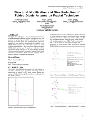 International Journal of Computer Applications (0975 – 8887)
Volume *– No.*, ___________ 2011
Structural Modification and Size Reduction of
Folded Dipole Antenna by Fractal Technique
Nidhi G Sharma
nidhs_13@gmail.com
Nikhil Verma
nikhilverma1990@gmail.
com
Venkatakrishnan
Vaidyanathan
Nishit Shetty
nishit_0047@yahoo.com
venkatvaidya25@gmail.com
ABSTRACT
This paper aims at designing a new structural orientation for the
existing folded dipole antenna to make it compatible with loop
antenna for producing circularly polarized wave without
bringing any change in the feed line through the loop.Fractal
technique is used to achieve the physical size reduction of the
folded dipole antenna. The simulations carried out using
Numeric Electromagnetic Code (NEC) reveal that the fractalized
folded dipole antenna can be used as a substitute of the
conventional dipole especially for the narrow band of operation.
Also the simulated results for structurally modified folded dipole
antenna and conventional dipole are same implying that the
modified structure can replace the existing one.
General Terms
RF and Microwave Devices
Keywords
NEC, Fractal Technique, Bandwidth
INTRODUCTION
To interface the folded dipole antenna with loop antenna for
circularly polarized wave generation following structural
modification is used(fig.1).As a result without bringing any
change in the feed line through the loop, direct interfacing of the
two can be achieved.
Figure 1: Structural modification of folded dipole
The fractal technique, an area under research, helps in shrinking
the size of antenna and improve its efficiency. Fractal technique
reduces the area because of the many contours in the shape. It is
used on both conventional dipole and folded dipole antennas
with simulations carried out on NEC. The first two iterations
(fig. 2 & 3) are carried out on conventional dipole and
accordingly the second iteration (fig.4) is carried out on folded
dipole antenna.
Figure 2: Conventional dipole –Fractal Technique, 1st
Iteration
Figure 3: Conventional dipole –Fractal Technique, 2nd
Iteration
1
 