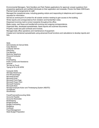 Environmental Managers, Tank Handlers and Tank Testers applications for approval, answer questions from
prospective applicants and certified individuals on their application and renewals, Proctor the State CEM Exam.
Planned travel arrangements for staff.
Managed the receptionist area, including greeting visitors and responding to telephone and in-person
requests for information.
Served as central point of contact for all outside vendors needing to gain access to the building.
Wrote reports and correspondence from dictation and handwritten notes.
Dispersed incoming mail to correct recipients throughout the office.
Made copies, sent faxes and handled all incoming and outgoing correspondence.
Organized files, developed spreadsheets, faxed reports and scanned documents.
Properly routed and paid contracts and invoices.
Managed daily office operations and maintenance of equipment.
Created and maintained spreadsheets using advanced Excel functions and calculations to develop reports and
lists.
Skills
Administrative & Clerical Skills
Copy Machine
Customer Service
Data Entry
Fax Machine
Multi-line Telephone
Personal Computer
Printer
Proofreading
Public Contact and Assistance
Scanner
Ten Key by Touch
Typing at 45 to 60 WPM
Computer Skills
HR Data Warehouse
IFS-HR Advantage
Microsoft Access
Microsoft Excel
Microsoft Front Page
Microsoft Power Point
Microsoft Publisher
Microsoft Word
Nevada Employee Action and Timekeeping System (NEATS)
QuickBooks
WordPerfect
Fiscal/Financial/Accounting Skills
Accounts Payable
Accounts Receivable
Bookkeeping
Budget Analysis
Budget Forecasting
Budgeting
Contracts
Fiscal Management
State Budget Preparation
 