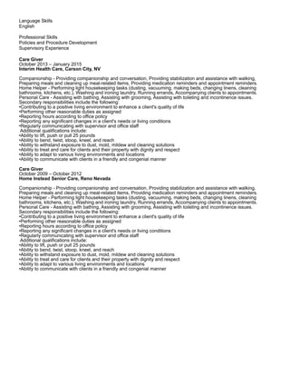Language Skills
English
Professional Skills
Policies and Procedure Development
Supervisory Experience
Care Giver
October 2013 – January 2015
Interim Health Care, Carson City, NV
Companionship - Providing companionship and conversation, Providing stabilization and assistance with walking,
Preparing meals and cleaning up meal-related items, Providing medication reminders and appointment reminders.
Home Helper - Performing light housekeeping tasks (dusting, vacuuming, making beds, changing linens, cleaning
bathrooms, kitchens, etc.), Washing and ironing laundry, Running errands, Accompanying clients to appointments.
Personal Care - Assisting with bathing, Assisting with grooming, Assisting with toileting and incontinence issues.
Secondary responsibilities include the following:
•Contributing to a positive living environment to enhance a client's quality of life
•Performing other reasonable duties as assigned
•Reporting hours according to office policy
•Reporting any significant changes in a client's needs or living conditions
•Regularly communicating with supervisor and office staff
Additional qualifications include:
•Ability to lift, push or pull 25 pounds
•Ability to bend, twist, stoop, kneel, and reach
•Ability to withstand exposure to dust, mold, mildew and cleaning solutions
•Ability to treat and care for clients and their property with dignity and respect
•Ability to adapt to various living environments and locations
•Ability to communicate with clients in a friendly and congenial manner
Care Giver
October 2009 – October 2012
Home Instead Senior Care, Reno Nevada
Companionship - Providing companionship and conversation, Providing stabilization and assistance with walking,
Preparing meals and cleaning up meal-related items, Providing medication reminders and appointment reminders.
Home Helper - Performing light housekeeping tasks (dusting, vacuuming, making beds, changing linens, cleaning
bathrooms, kitchens, etc.), Washing and ironing laundry, Running errands, Accompanying clients to appointments.
Personal Care - Assisting with bathing, Assisting with grooming, Assisting with toileting and incontinence issues.
Secondary responsibilities include the following:
•Contributing to a positive living environment to enhance a client's quality of life
•Performing other reasonable duties as assigned
•Reporting hours according to office policy
•Reporting any significant changes in a client's needs or living conditions
•Regularly communicating with supervisor and office staff
Additional qualifications include:
•Ability to lift, push or pull 25 pounds
•Ability to bend, twist, stoop, kneel, and reach
•Ability to withstand exposure to dust, mold, mildew and cleaning solutions
•Ability to treat and care for clients and their property with dignity and respect
•Ability to adapt to various living environments and locations
•Ability to communicate with clients in a friendly and congenial manner
 