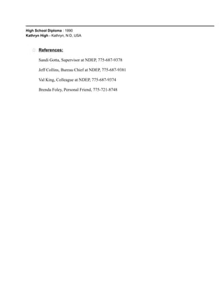 High School Diploma : 1990
Kathryn High - Kathryn, N D, USA
 References:
Sandi Gotta, Supervisor at NDEP, 775-687-9378
Jeff Collins, Bureau Chief at NDEP, 775-687-9381
Val King, Colleague at NDEP, 775-687-9374
Brenda Foley, Personal Friend, 775-721-8748
 