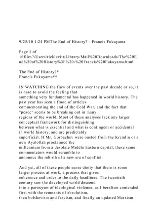 9/25/10 1:24 PMThe End of History? - Francis Fukuyama
Page 1 of
16file:///Users/ricklevitt/Library/Mail%20Downloads/The%20E
nd%20of%20History%3F%20-%20Francis%20Fukuyama.html
The End of History?*
Francis Fukuyama**
IN WATCHING the flow of events over the past decade or so, it
is hard to avoid the feeling that
something very fundamental has happened in world history. The
past year has seen a flood of articles
commemorating the end of the Cold War, and the fact that
"peace" seems to be breaking out in many
regions of the world. Most of these analyses lack any larger
conceptual framework for distinguishing
between what is essential and what is contingent or accidental
in world history, and are predictably
superficial. If Mr. Gorbachev were ousted from the Kremlin or a
new Ayatollah proclaimed the
millennium from a desolate Middle Eastern capital, these same
commentators would scramble to
announce the rebirth of a new era of conflict.
And yet, all of these people sense dimly that there is some
larger process at work, a process that gives
coherence and order to the daily headlines. The twentieth
century saw the developed world descend
into a paroxysm of ideological violence, as liberalism contended
first with the remnants of absolutism,
then bolshevism and fascism, and finally an updated Marxism
 