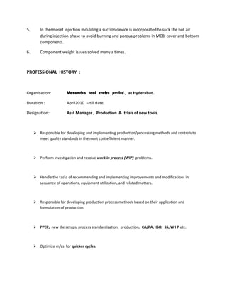 5. In thermoset injection moulding a suction device is incorporated to suck the hot air
during injection phase to avoid burning and porous problems in MCB cover and bottom
components.
6. Component weight issues solved many a times.
PROFESSIONAL HISTORY :
Organisation: Vasantha tool crafts pvtltd., at Hyderabad.
Duration : April2010 – till date.
Designation: Asst Manager , Production & trials of new tools.
 Responsible for developing and implementing production/processing methods and controls to
meet quality standards in the most cost efficient manner.
 Perform investigation and resolve work in process (WIP) problems.
 Handle the tasks of recommending and implementing improvements and modifications in
sequence of operations, equipment utilization, and related matters.
 Responsible for developing production process methods based on their application and
formulation of production.
 PPEP, new die setups, process standardization, production, CA/PA, ISO, 5S, W I P etc.
 Optimize m/cs for quicker cycles.
 
