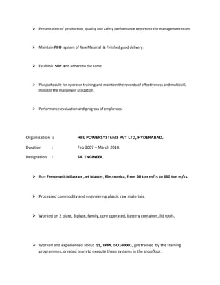  Presentation of production, quality and safety performance reports to the management team.
 Maintain FIFO system of Raw Material & Finished good delivery.
 Establish SOP and adhere to the same.
 Plan/schedule for operator training and maintain the records of effectiveness and multiskill,
monitor the manpower utilization.
 Performance evaluation and progress of employees.
Organisation : HBL POWERSYSTEMS PVT LTD, HYDERABAD.
Duration : Feb 2007 – March 2010.
Designation : SR. ENGINEER.
 Run FerromaticMilacran ,Jet Master, Electronica, from 60 ton m/cs to 660 ton m/cs.
 Processed commodity and engineering plastic raw materials.
 Worked on 2 plate, 3 plate, family, core operated, battery container, lid tools.
 Worked and experienced about 5S, TPM, ISO140001, get trained by the training
programmes, created team to execute these systems in the shopfloor.
 