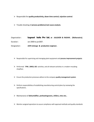 Responsible for quality productivity, down time control, rejection control.
 Trouble shooting of process problems/root cause analysis.
Organisation : Legrand India Pvt Ltd, at JALGAON & NASHIK . (Maharastra).
Duration : Jan 2000 to jan2007.
Designation : shift incharge & production engineer.
 Responsible for supervising and managing plant equipment and process improvement projects.
 Performed TPM , SMED, ISO activities, and all relevant activities in a modern moulding
shopfloor.
 Ensure the production processes adhere to the company quality management system.
 Perform responsibilities of establishing manufacturing control plans by reviewing the
specifications.
 Maintanance of dehumidifier, preheatingovens, chillers, mtcs etc..
 Monitor assigned operations to assure compliance with approval methods and quality standards
 