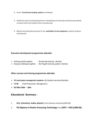  Ensure 5S and house keeping policies are followed.
 Handle the tasks of assisting department in developing and improving manufacturing methods
consistent with the principles of lean manufacturing.
 Mentor entry level plant personnel in the assimilation of new equipment, material, products
and processes.
Executive development programmes attended:
 Working joyfully together. - By Eternale learning., Mumbai
 Enjoying challenges together. - By Pragathi learning systems. Mumbai.
Other courses and training programmes attended.
 5 S work place management systems -By Qualicon services.(Mumbai).
 T.P.M (Total Productivity Management )
 ISO 9001-2008 – QMS
Educational Summary :
1. B.Sc. (chemistry, maths, physics) from Osmania university.(1993-96).
2. PG Diploma in Plastics Processing Technology from CIPET – HYD.(1998-99).
 