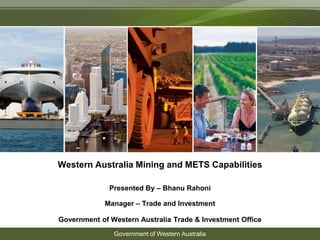 Western Australia Mining and METS Capabilities 
Presented By – Bhanu Rahoni 
Manager – Trade and Investment 
Government of Western Australia Trade & Investment Office 
Government of Western Australia 
 