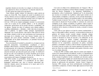 argentinos durante casi cien años. Los colegios no ofrecían ya nada
que valoraran los chicos o los profesores. La situación educativa era
en 1983 mucho más caótica de lo que parecía.
Raúl Alfonsín nombró ministro de educación a quien ejercía ese
cargo con Arturo Illia. Poco después de asumir la presidencia de la
Nación, Alfonsín convocó alconjunto de fuerzaspolíticas y sociales para
que debatieran el tema de la educación nacional. Elevó al Congreso un
proyecto de ley por el cual se conmemoraría el centenario
- de la ley 1.420 con un congreso pedagógico nacional. La convocatoria
contó con el apoyo de los partidos políticos y de las principales
instituciones democráticas, de los gremios docentes y estudiantiles y de
las iglesias. Durante tres años se realizaron actos, debates públicos,
asambleas multitudinarias y distritales, y hubo toda clase de presiones
sobre el gobierno. La Iglesia Católica participó organizadamente
disputando a los sectores laicistas cada espacio. Pudo notarse la fuerza
que habían cobrado en ella los más reaccionarios por la presencia de
personajes de la dictadura como Juan Llerena Amadeo entre los
delegados del sector privado confesional. También se notaron la
inorganicidad de los grupos democráticos y la profunda fractura que
dividía al peronismo.
Pese a esa situación, la^aciedad^se_proauridó eix_el.congreso por una
educación democrática. Lasxoriclusiones actualizaron el marco
ideológico liberal laicista y reformista, insis.tienjdo^enJ^pajxicipación y
la^emocratización de la educación. Probablemente el acierto haya sido
concebir el congreso como un proceso que puso a toda la sociedad en
situación de discutir qué educación quería para sus hijos. Su. limiEaeióíi
fue que no se dio a sus resoluciones un carácter vinculante, por lo cual no
aportó soluciones concretas. Pero los efectos de un debate de las
características delCongreso Pedagógico Nacional de
'1984 deben medirse en profundidad. Desde un punto de vista es
probable que haya contribuido a la consolidación dé una cultura
pedagógica democrática que, pese al desastre educacional que
sobrevino después, parece aún presente en la mayor parte de la
comunidad educativa argentina.
Casí como un reflejo de las administraciones de Yrigoyen e Illia, la
política educativa del gobierno de Raúl Alfonsín desplegó el progresismo
sobre las fuerzas retrógradas y las intenciones modernizantes y
participativas sobre el autoritarismo. Impulsado por" la ola democrática
que recorría a la sociedad, fue el gobierno radical quien terminó con el
control policial a estudiantes y a docentes, con ios curricula dictatoriales y
con las restricciones al ingreso a la enseñanza media y a las universidades.
También levantó el decreto" De la Torre, el mismo que reaparecía cada
tanto desde la década del 30 para prohibir la existencia de centros de
estudiantes en los colegios secundarios. El gobierno radical respetó el
derecho de huelga de los docentes, restableció la autonomía universitaria,
el gobierno de los claustros y la libertad de cátedra,y reinstaló el sistema
de concursos.
Como cada vez que rigieron en el país las normas constitucionales y
hubo un clima político-cultural permisivo, se desencadenó la lucha por el
gobierno del sistema escolar, cuestión siempre contenida, siempre
irresuelta y casi siempre oculta. El problema remite a la década de 1880,
cuando se discutieron la forma de elección y las atribuciones de los
consejeros escolares de distrito. Continuó expresándose en las
experiencias de "gobierno propio escolar", en las discusiones sobre las
funciones de las cooperadoras, asociaciones de padres, sociedades
populares y autoridades escolares y sobre la división de poderes dentro de
la escuela y entre las escuelas y los estratos superiores del sistema. Por su
parte, los chicos han venido reclamando como pueden el derecho a tener
voz en su propia educación.
A fines de 1980 se habían venido abajo las razones para impedir el
avance de la democratización del gobierno escolar y se experimentaron
alternativas innovadoras en algunas provincias. La más importante fue la
de los consejos de gobierno escolar, constituidos por docentes» padres,
alumnos y cooperadoras,elegidos por votación directa de sus pares.La ley
4.182/88 de la provincia de Buenos Aires instaló Consejos de Escuela
durante la gobernación del justicialista Antonio Cañero;' Llegaron a
funcionar 1800 consejos, que fueron profundamente movihzadores de
capacidades y propuestas, al mismo tiempo que espacios de fuerte lucha
política. Lamentablemente el proceso quedó truncado por la
180 QUÉ PASÓ EN LA EDUCACIÓN ARGENTINA ADRIANA PUIGGRÓS 181
 