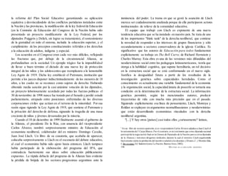 la reforma del Plan Social Educativo garantizando su aplicación
equitativa y desvinculándolo de los conflictos partidarios instalados entre
la Nación y las provincias, la modificación de la ley federalde Educación
(en la Comisión de Educación del Congreso de la Nación había sido
presentado un proyecto modificatorio de la Ley Federal, por los
diputados Puiggrós y Delich, sin lograr su tratamiento), el sostenimiento
de la gratuídad en todo el sistema, incluida la educación superior, y el
cumplimiento de los preceptos constitucionales referidos a los derechos
a la educación de adultos, indígena y especial.
Los acuerdos en el Congreso eran cada vez más difíciles, reflejando
las fracturas que, por debajo de la circunstancial Alianza, se
profundizaban en la sociedad. Un ejemplo trágico fue la imposibilidad
de llevar a buen término el dictado de una nueva ley de protección
integral de los niños y los adolescentes que reemplazara a la lamentable
Ley Agote de 1919. Dicha ley estableció el Patronato, institución que
permite a los jueces disponer indiscriminadamente de los menores de 18
años, a los cuales no se reconoce como sujetos de derecho. Habiendo
obtenido media sanción por la casi unánime votación de los diputados,
un proyecto laboriosamente acordado por todas las fuerzas políticas el
30 de noviembre de 1998 nunca fue tratado por el Senado y perdió estado
parlamentario, atrapado entre posiciones enfrentadas de las diversas
corporaciones civiles que actúan en el terreno de la minoridad. Por esa
razón sigue rigiendo la Ley Agote de 1919, que sostiene el Patronato y
la privación del derecho de defensa, signando la tragedia de una masa
creciente de niños y jóvenes devastados por la miseria.
Cuando el 10 de diciembre de 1999 finalmente asumió el gobierno de
la Alianza, el presidente De la Rúa, con anuencia del vicepresidente
Carlos Álvarez, nombró sorpresivamente ministro de Educación al
economista neoliberal, colaborador del ex ministro Domingo Cavalio,
Juan José Llach. Un libro de su coautoría, que acababa de aparecer,
colocaba sorpresivamente a Llach en el escenario del debate educativo,
al cual el economista había sido ajeno hasta entonces. Llach tampoco
había participado de la elaboración del programa del IPA, que
contradecía fuertemente sus ideas sobre educación públicamente
expuestas . La rápida debacle del programa de la Alianza hizo evidente
la pérdida de brújula de los sectores progresistas argentinos ante la
inminencia del poder. La trama en que se gestó la asunción de Llach
merece ser cuidadosamente analizada porque de ella participaron actores
institucionales de relieve de la comunidad educativa.
El equipo que trabajó con Llach es exponente de una nueva
tendencia educativa que se ha instalado en nuestro país. Se trata de uno
de los importantes "think tank" de la derecha neoliberal, que contiene
la novedad de responder a los intereses de grupos financieros y sólo
secundariamente a sectores conservadores de la iglesia Católica. Es
significativo que los autores de Educación para todos fundamenten
explícitamente su trabajo en The Bell Curve, de Richard Hernstein y
Charles Murray. Esta obra es una de las versiones más difundidas del
neodarwinismo social entre los pedagogos latinoamericanos, teoría que
otorga a la habilidad cognitiva, que supone hereditaria, un rol decisivo
en la estructura social que se está conformando en el nuevo siglo.
Justifica ía desigualdad futura a partir de los resultados de la
investigación genética sobre capacidades heredadas. Como el
conocimiento es actualmente una variable fundamental de la economía
y la organización social, la capacidad innata de poseerlo se tornaría una
condición en la determinación de la estructura social. La información
genética permitirá, según los mencionados autores, predecir
trayectorias de vida con mucha más precisión que en el pasado.
Siguiendo explícitamente esa línea de pensamiento, Llach, Montoya y
Roldan se explayan en argumentos neomalthussianos y neodarwinistas
que están desarrollando economistas vinculados con la derecha
neoliberal argentina.
"[...] Y hay otros [países] casi todos ellos ¿curiosamente? latinos,
2
En un .libro de reciente aparición, ei ex vicepresidente Carlos Álvarez adjudica a Juan Llach el
levantamientode Ia
Carpa Blanca. Por el contrario, es mi testimonio que como diputada nacional
participéde la negociación final en la Cámara de Diputados de la Nación juntoa otros diputados
de la Alianza y máximos dirigentes sindicales, durante la cual el ministro Llach argumentaba
fuertemente contra la aprobación del incentivosalarial a los docentes. (Álvarez,C. y Morales Sola,
J. Sin excusas. Ed. Sudamericana-La Nación, Buenos Aires, 2002).
198 QUÉ PASÓ EN LA EDUCACIÓN ARGENTINA
 