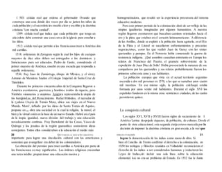 I 503: cédula real que ordena al gobernador Ovando que
construya una casa donde dos veces por día se junten los niños de
cada población y elsacerdote íes enseñe a leer y escribir y ía doctrina
cristiana "con mucha candad".
1509: cédula reaf que indica que cada población que tenga un
aiiccrdote debe construir una casa cerca de la iglesia para enseñar a
los iiiíios.
1512: cédula real que permite a los franciscanos traer a América dos
mil cartillas.
1518: ordenanza de Zaragoza según la cual los hijos de caciques
mayores de diez años deben ser entregados a los dominicos y
Inmciscanos para ser educados. Pedro de Gante, considerado el
primer muestro de América, enseñó en una escuela que respondía a
aquella ordenanza;
1536: fray Juan de Zumárraga, obispo de México, y el virrey
Antonio de Mendoza fundan el Colegio Imperial de Santa Cruz de
Tlatelolco.
Durante los primeros cincuenta años de la Conquista llegaron a
América aventureros, guerreros y hombres ávidos de riqueza, pero
Nimbién visionarios y utopistas. América representaba la utopía de
los humjjnis£aa_deLRenacimiento. Rafael Hitlodeo, el narrador de
la (¡uñosa Utopía de Tomás Moro, ubica sus viajes en el Nuevo
Mundo. Moro', influido por las ideas de Santo Tomás de Aquino,
propone en MI obra una sociedad en la cual la religión, la moral, el
bien y la virtud estén en la base de un nuevo Estado. Habrá en el país
de la inopia igualdad, nueva división del trabajo y una educación
novedosamente continua. Fray Bartolomé de las Casas, Vasco de
Quiroga y los jesuitas de la región guaranítica sostuvieron ideas
semejantes. Todos ellos consideraban a la educación el medio más
importante para lograr una vinculación cultural con los americanos y
sostenían que evangelizar era deber de los colonizadores.
La obtención del permiso para traer cartillas a América por parte de
los franciscanos es muy significativa. Las órdenes religiosas encaraban
una tarea inédita: proporcionar una educación masiva y
homogeneizadora, que resultó ser la experiencia precursora del sistema
educativo moderno.
Pero este primer período de la colonización distó de ser reflejo de las
utopías igualitarias imaginadas por algunos humanistas. A nuestra
región llegaron aventureros que buscaban caminos orientados hacia el
oro y la plata que estaban en el corazón latinoamericano. A diferencia
de las Antillas, donde se explotó a la población hasta agotarla, en el Río
de la Plata y el Litoral se sucedieron enfrentamientos y precarias
negociaciones, como las que realizó Juan de Garay con las etnias
querandíes y pampas. En el Noroeste había comenzado la guerra de
resistencia indígena. ¡Qué asombro causaban entretanto en Europa los
relatos de Francisco del Puerto, el grumete sobreviviente de la
expedición de Juan Díaz de Solís! Había presenciado la matanza de sus
compañeros por los querandíes y sus relatos probablemente fueron los
primeros sobre esta zona y sus habitantes.
La población europea que vivía en el actual territorio argentino
ascendía a dos mil personas en 1570, a las que se sumaban unos cuatro
mil mestizos. En ese mismo siglo, la población calchaquí estaba
formada por unos veinte mil habitantes. Durante el siglo XVI los
españoles fundaron en la misma zona veinticinco ciudades, de las cuales
persistieron quince.
La conquista cultural
rLos siglos XVI, XVII y XVIII fueron siglos de vaciamiento de I
América Latina: despojade riquezas, de población, de culturas. Desde el
punto de vista educacional, esta segunda etatja estuvo marcada por la
decisión de imponer la doctrina cristiana en gran escala,a la vez que
lograr la domesticación de los indios como mano de obra. Si
bien el Concilio de Trento confirmó el derecho a la colonización, en
1S50 los teólogos y filósofos reunidos en Valladolid reconocieron el
(Icrecho de los indios a ser considerados humanos y redactaron las
Leyes de Indias,siri incluir una sola línea sobre la educación
elemental. ksc no era un problema de Estado. En 1552 fue la Junta
30 QUÉ PASO EN LA EDUCACIÓN ARGENTINA DIMANA PUIGGRÓS 31
 