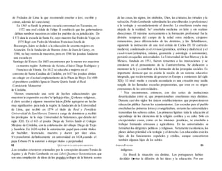 de Prelados de Lima la que recomendó enseñar a leer, escribir y
contar, además ilcl catecismoj
En 1565 se fundó la primera escuela conventual en Tucumán; en
1572 una real cédula de Felipe II estableció que los gobernadores
debían nombrar maestros en todos los pueblos de su jurisdicción. De
I 573 data la escuela de Santa Fe, cuyo maestro fue Pedro de Vega; en
1575 llegó con Pedro de Mendoza Francisca Josefa de
Bocanegra,i|uien se dedicó a la educación de sesenta mujeres en
Asunción. En la fundación de Buenos Aires de Juan de Garay, en
1580, no hay rastros de maestros, pero en 1586 los jesuitas fundaron
una escuela en
Santiago del Estero. En 1603 encontramos por lo menos tres maestros
cu nuestra región: Ambrosio de Acosta,el laico Diego Rodríguez y
Francisco de Vitoria. En 1612 se educaba a mujeres en el
convento de Santa Catalina de Córdoba; en 1617 los jesuitas abrían
un colegio en el actual emplazamiento de la Plaza de Mayo. En 1684
el presbítero cordobés Ignacio Duarte Quirós fundó el Real
Convictorio Monserrat
ile Córdoba.
'Hemos enumerado una serie de hechos educacionales que
muestran la expansión escolax^ie^ipdujejxirüas_Q.rdenes religiosas,
d clero secular y algunos maestros laicos.jDebe agregarse un hecho
muy significativo para toda la región: la fundación de la Universidad
de Lima, que recibió en 1574 el título de Real y Pontificia
Universidad de San Marcos. Estuvo a cargo de dominicos y recibió
los privilegios tic la vieja Universidad de Salamanca, que databa del
siglo XIII. En el 613 el jesuíta Diego de Torres fundó el Colegio
Máximo de Córdoba, con la colaboración del obispo Diego de Trejo
y Sanabria. En 1624 recibió la autorización papal para emitir títulos
de bachiller, licenciado, maestro y doctor por diez años.
S^e,transformó definitivamente en universidad en 1634,,cuando el
papa Urbano IV la autorizó a otorgar títulos a perpetuidad.
,Los estudios estuvieron orientados por la concepción decanto Tomás de
Aquino y de Pedro Lombardo en sus Libri Quattuor Sententiarum, que
son una compilación de ideas de los grandes teólogos de la historia acerca
de las cosas,los signos, los símbolos, Dios, las criaturas,las virtudes y la
salvación. PedroLombardo subordinaba las artesliberales (o profesiones)
a la teología y secundariamente al derecho. La enseñanza estaba muy
alejada de la realidad. Se^ enseñaba medicina en latín y sin realizar
disecciones. El máximo acercamiento a la formación profesional fue la
división temprana del campo de la salud entre médicos, cirujanos
romancistas, poco diferenciados de los dentistas, y los flebotibianos,
siguiendo la instrucción de una real cédula de Carlos III. El currículo
medieval, condensado en el trivium (gramática, retórica y dialéctica) y el
cuadrivium (aritmética, música, geometría y astrología o astronomía),
persistió en aquellas universidades. La Universidad de San Marcosy la de
México, fundada en 1551, fueron renuentes a las innovaciones y se
enrolaron en el pensamiento de la Contrarreforma. Se dedicaron a
mentener la fe y a contribuir a la formación de las jerarquías sociales. Es
importante destacar que no existía la noción de un sistema educativo
integrado, que recién termina de gestarse en Europa a comienzos del siglo
XlXy El nivel medio o escuela secundaria es una creación muy tardía
surgida de las llamadas escuelas preparatorias, que eran en su origen
extensiones de las universidades.
1 Nos encontramos, entonces, con dos series de instituciones
desarticuladas entre sí, que proporcionaban enseñanzas muy distintas.
Durante casi dos siglos los únicos establecimientos que proporcionaron
educación pública fueron los ayuntamientos. Las escuelas para el pueblo
enseñaban las primeras letras y evangelizaban, en tanto las universidades
transmitían los saberes cultos. Las primeras ligaban toda la educación al
aprendizaje de los elementos de la religión católica y su culto. Sólo en
excepcionales casos, como en las misiones jesuíticas, se enseñaba a
trabajar formando artesanos y agricultores. En las universidades se
formaban los dirigentes políticos y religiosos. Netamente escolásticos,los
planes daban prioridad a la teología y el derecho. Los educandos eran los
hijos de los funcionarios españoles y criollos, aunque concurrieron
también algunos hijos de los nobles
indígenas.
En Brasil la situación era distinta. Los portugueses habían
decidido (■vitar la difusión de las ideas y la educación. Por eso
32 QUÉ PASÓ EN LA EDUCACIÓN ARGENTINA ADRIANAPUICCRÓS 33
 