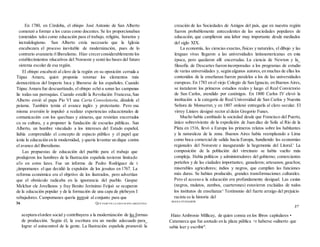 En 1780, en Córdoba, el obispo José Antonio de San Alberto
comenzó a formar a los curas como docentes. Se les proporcionaban
(omenidos tales como educación para el trabajo, religión, horarios y
inctodologismo. San Alberto creía necesario que la Iglesia
encabezara el proceso inevitable de modernización, pues de lo
contrario avanzaría rl liberalismo. Hizo crecerconsiderablemente los
establecimientos rducatívos del Noroeste y sentó las bases del futuro
sistema escolar de esa región.
El obispo encabezó al clero de la región en su oposición cerrada a
Túpac Amaru, quien proponía retomar los elementos más
democráticos del Imperio Inca y liberarse de los españoles. Cuando
Túpac Amaru fue descuartizado, el obispo echó a sonar las campanas
lie todas sus parroquias. Cuando estalló la Revolución Francesa,San
Alberto envió al papa Pío VI una Carta Consolatoria, dándole el
peíame. También temía el avance inglés y protestante. Pero esa
misma aversión lo impulsó a realizar experiencias educacionales de
comunicación con los quechuas y aimaras, que resistían encerrados
cu su cultura, y a proponer la fundación de escuelas públicas. San
Alberto, un hombre vinculado a los intereses del Estado español,
liubía comprendido el concepto de espacio público y el papel que
icnía la educación en la modernidad, y quería levantar un dique contra
el avance del liberalismo.
Las propuestas de educación del pueblo para el trabajo que
produjeron los hombres de la Ilustración española tuvieron limitado
ei'o en estos lares. Fue un informe de Pedro Rodríguez de t
¡iimpomanes el que decidió la expulsión de los jesuitas en 1767. La
reforma económica era el objetivo de los ilustrados, pero advertían
que el obstáculo radicaba en la ignorancia del pueblo. Gaspar
Melchor ele Jovellanos y fray Benito Jerónimo Feijoó se ocuparon
de la educación popular y de la formación de una capa de plebeyos I
rebajadores. Campomanes quería instruir al conjunto para que
36 QUÉ PASÓ EN LA EDUCACIÓN ARGENTINA
aceptara elorden social y contribuyera a la modernización de las formas
de producción. Según él, la escritura era un medio adecuado para_
lograr el autocontrol de la gente. La Ilustración española promovió la
creación de las Sociedades de Amigos del país, que en nuestra región
fueron probablemente antecedentes de las sociedades populares de
educación, que cumplieron una labor muy importante desde mediados
del siglo XIX.
La economía, las ciencias exactas,físicas y naturales, el dibujo y las
lenguas vivas llegaron a las universidades latinoamericanas en esta
época, pero quedaron allí encerradas. La ciencia de Newton y Ia_
filosofía de Descartes fueron incorporadas a los programas de estudio
de varias universidades y, según algunos autores,en muchas de ellas los
contenidos de la enseñanza fueron paralelos a los de las universidades
europeas. En 1783 en el viejo Colegio de San Ignacio, en Buenos Aires,
se instalaron los primeros estudios reales y luego el Real Convictorio
de San Carlos, atendido por canónigos. En 1800 Carlos IV elevó la
institución a la categoría de Real Universidad de San Carlos y Nuestra
Señora de Monserrat, y en 1807 ordenó entregarla al clero secular. El
virrey Liniers designó rector al deán Gregorio Funes.
Mucho había cambiado la sociedad desde que Francisco del Puerto,
único sobreviviente de la expedición de Juan díaz de Solís al Río de la
Plata en 1516, llevó a Europa los primeros relatos sobre los habitantes
y la naturaleza de la zona. Buenos Aires había reemplazado a Lima
como boca comercial de salida hacia Europa, hundiendo las economías
regionales del Noroeste e inaugurando la hegemonía del Litoral.' La
composición de la población del virreinato se había vuelto más
compleja. Había políticos y administradores del gobierno; comerciantes
porteños y de las ciudades importantes; ganaderos; artesanos; gauchos;
miserables agricultores; indios y negros, que cumplían las funciones
más duras. Se habían producido, grandes transformaciones culturales.
Pero el acceso a la educación era profundamente desigual. Las castas
(negros, mulatos, zambos, cuarterones) estuvieron excluidas de todos
los institutos de enseñanza^ Testimonio del fuerte arraigo del prejuicio
racista es la historia del
RIANA PUIGGRÓS
37
Hiato Ambrosio Millicay, de quien consta en los libros capitulares •
Catamarca que fue azotado en la plaza pública >r haberse «uilnerto que
sabía leer y escribir".
 