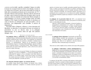 contrato social era inútil, superfluo y perjudicial. Impuso en cambio
la lectura de un manual francés de moral cívica llamado Tratado de
las obligaciones del hombre, que era muy conservador! El Tratado ya
había sido recomendado previamente por la real provisión de 1771. i
Saavedra y Moreno tenían posiciones diferentes sobre los derechos de
los indios, sobre el alcance de la liberación de España, sobre el uso de
la prensa y sobre los contenidos de la educación. Moreno otorgaba un
papel pedagógico a La Gazeta, el primer periódico patrio, que había
fundado en 1810. Según él la libertad de escribir y la de pensar, así
como el derecho a la información por parte del pueblo y de las
provincias, eran indispensables para consolidar el proceso de
independencia.
Para poder ubicar a Belgrano, a Moreno y a otras expresiones del
liberalismo en educación, es conveniente decir que esa corriente de
pensamiento no tuvo un discurso único en la pedagogía
latinoamericana. En la primera mitad del siglo XIX podemos
distinguir entre:
Una pedagogía Jibera_l_ radicalizada, muy influida porRousseau y porlos
socialistas utópicos.Sostenía ia educación del pueblo como base de un sistema
educativo progresista para naciones libres. Esa pedagogía era antirracista,
democrática en los métodos de enseñanza y disciplina e inclinada hacia el
laicismo y el anticlericalismo. Algunos de sus exponentes de alcance
latinoamericano fueron el venezolano Simón Rodríguez, maestro de Bolívar,
y en la Argentina Moreno y el presbítero Gorriti. Simón Rodríguez sostuvo
muchas ideas que siguen siendo importantes, como se observa en su carta al
rector del colegio Latacunga:
Si usted desea como lo creo que mi Trabajo y los Gastos no se pierdan,
emprenda su escuela con INDIOS!!! [...] De B LAN QUITOS poco o
nada podrá Ud. esperar [...] No se desanime Usted, Señor Rector, los
hombres no son TODOS UNOS, escoja Usted su gente: en la MASA,
hay muchas personas de JUICIO: con los hijos de ellas Usted podrá
contar, para emprender la reforma que desea.
Una educación federalista popular con elementos liberales.
Los caudillos Artigas, Bustos, López, Ramírez, los Heredia, Ferré y Molina
desarrollaron experiencias semejantes a la teforma educativa que puso en
marcha en la misma época el caudillo nacionalista popular Francisco Solano
López, el mismo que luego fue derrotado en la Guerra del Paraguay. Una
postura educacional semejante sostuvo el caudillo entrerriano Justo José de
Urquiza. Quisieron desarrollar una educación moderna apoyándose en la
participación de la sociedad civil y en la cultura de los pueblos. Imaginaban
una pedagogía federalista popular que adoptara el sistema educativo liberal
moderno.
La pedagogía de la generación liberal de 1837, y en particular Ta de
Sarmiento, que era moderadamente liberal, pues partía de la exclusión de los
indios y la descalificación de toda
expresión cultural popular. Rechazaba la herencia hispánica y
propugnaba la europeización de la cultura y la adopción del
modelo educativo norteamericano. Ai mismo tiempo proponía
un sistema de educación pública escolarizado que abarcaba a
toda la población y que se fundaba en los criterios pedagógicos
más democráticos de la época.
La pedagogía liberal oligárquica. Encabezados por Rivadavia,
muchos liberales porteños, que pertenecían a la oligarquía,
querían modernizar el sistema, importando la estructura y la
ideología más elitista de la experiencia educativa francesa;
Bartolomé Mitre continuaría luego esa tendencia.
Para tener un cuadro completo de las corrientes de la época debe ¡pregarse:
La pedagogía tradícionalista colonial antiindependentista,
dirigida por los sectores prohispánicos de la Iglesia Católica. Era
el viejo bloque pedagógico,que defendía la educación colonial-
clerical y rechazaba la educación de los indios y los mestizos.
Terminada la guerra de la Independencia, esta corriente tuvo su
núcleo directivo en Córdoba y luego se extendió portodo el país
y se convirtió en nacionalismo católico.
A comienzos del siglo XIX, el sistema escolar moderno estaba todavía
en germen.jEn Francia la sociedad no había terminado de concebirlo y
aún tenía un gran poder la vieja estructura educativa iradicional, que se
apoyaba en la Iglesia y en la familia. Pero la burguesía, que era la clase
QUÉ PASÓ EN LA EDUCACIÓN ARGENTINA
MANA PUIGGRÓS
45
 