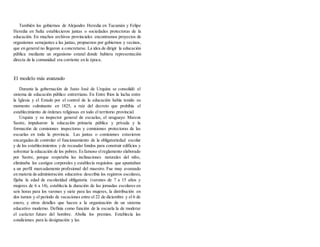 También los gobiernos de Alejandro Heredia en Tucumán y Felipe
Heredia en Salta establecieron juntas o sociedades protectoras de la
educación. En muchos archivos provinciales encontramos proyectos de
organismos semejantes a las juntas, propuestos por gobiernos y vecinos,
que en general no llegaron a concretarse. La idea de dirigir la educación
pública mediante un organismo estatal donde hubiera representación
directa de la comunidad era corriente en la época.
El modelo más avanzado
Durante la gobernación de Justo José de Urquíza se consolidó el
sistema de educación público entrerriano. En Entre Ríos la lucha entre
la Iglesia y el Estado por el control de la educación había tenido su
momento culminante en 1825, a raíz del decreto que prohibía el
establecimiento de órdenes religiosas en todo el territorio provincial.
Urquiza y su inspector general de escuelas, el uruguayo Marcos
Sastre, impulsaron la educación primaria pública y privada y la
formación de comisiones inspectoras y comisiones protectoras de las
escuelas en toda la provincia. Las juntas o comisiones estuvieron
encargadas de controlar el funcionamiento de la obligatoriedad escolar
y de los establecimientos y de recaudar fondos para construir edificios y
solventar la educación de los pobres. Esfamoso elreglamento elaborado
por Sastre, porque respetaba las inclinaciones naturales del niño,
eliminaba los castigos corporales y establecía requisitos que apuntaban
a un perfil marcadamente profesional del maestro. Fue muy avanzado
en materia de administración educativa: describía los registros escolares,
fijaba la edad de escolaridad obligatoria (varones de 7 a 15 años y
mujeres de 6 a 14), establecía la duración de las jornadas escolares en
seis horas para los varones y siete para las mujeres, la distribución en
dos turnos y el período de vacaciones entre el 22 de diciembre y el 6 de
enero, y otros detalles que hacen a la organización de un sistema
educativo moderno. Definía como función de la escuela la de moderar
el carácter futuro del hombre. Abolía los premios. Establecía las
condiciones para la designación y las
 