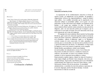 56 QUÉ PASÓ EN LA EDUCACIÓN ARGENTINA
BIBLIOGRAFÍA
Araujo, Orestes, Historia de la escuelauruguaya, Montevideo,Imprenta del
Siglo Ilustrado, 1911-Belgrano, Manuel, Memoria de 1796,Oficina de
Publicaciones de Filosofía y Letras, 1954.Bosch,Beatriz, Urquizay su tiempo,
Buenos Aires, EUDEBA, 1980. Fernández, Raúl, Historiade la educación primaria
en Córdoba,Universidad
Nacional de Córdoba, Direcciónde Publicaciones,1965-Gagliano, R., A. De Luca y
A. Puiggrós, Materiales parael estudiode Rosas y los caudillos, ficha de la
cátedra de Historia de la EducaciónArgentina,
Facultadde Filosofía y Letras, UBA, 1989. Haíperín Donghi, T., Revolucióny guerra,
Sigío XXI, 1972. Moreno, Mariano, Escritos //(selección), Buenos Aires, Estrada,
1956. Puiggrós, Rodolfo, Historia económica del Río de la Plata, Buenos Aires, Peña
LÜlo, 1958.
—--------, De la colonia a Lt revolución, Buenos Aires, Levíatán, 1960.
-—-------, La épocade Mariano Moreno, Buenos Aires, Sophos, 1960.
Pistone, Catalina, Orientacióneducacional en la políticade Estanislao López
(1813-1833), Revista de la Junta Provincial de Estudios Históricos de
Santa Fe, ficha de la cátedra de Historia de la Educación Argentina,
Facultadde Filosofía y Letras, UBA.
LITERATURA
La isla de Robinson, de Arturo UslarPietrí. Yo el
Supremo, de Augusto Roa Bastos.
PELÍCULAS
El Santo de la Espada, de Leopoldo Torre NÜsson.
Cadetes de San Martín, de MarioSofficci.
Güemes, la tierra en armas,,de Leopoldo Torre Nilsson.
Hijo de hombre, de Lucas Demare.
La guerra gaucha, de Lucas Demare.
Civilización o barbarie
educación con bastón y levita
La organización de los establecimientos educativos en forma de
sistema escolar y la implantación de los principios de gratuidad y
obligatoriedad tuvÍero,n dos orígeneisimultáneos, aunque de distinto
signo político. Losi caudillos) pretendían que la organización de la
educación reflejara su proximidad política con la gente a la cual
gobernaban. Su obra educacional estuvo dirigida a los habitantes de los
pueblos y del campo que confiaban en ellos. El interés del
conservadurismo liberal porteño estaba centradoen la educación de los
dirigentes, junto con una atracción estética por el progreso, que lo
seducía por ser una moda en Europa. Pero no le interesaba como un eje
de la organización de la vida de.la población.
El arquetipo del conservadurismo liberal porteño fue Bernardino
Rivadavia, quien actuó en la educación argentina siendo secretario de
Guerra del Primer Triunvirato, colaborador de Las Heras y presidente
de la República. Adhería al utilitarismo inglés y a ía "ideología ",
corriente europea de corte conservador. Su visión geopolítica era
estrecha,pues se circunscribía a los intereses de los porteños de levita
y quería desembarazarse del interior. Se subordinaba a la larga mano
de Inglaterra, con la cual contrató el empréstito con la compañía
Baring Brothers,que podríamos señalar como fundador
de nuestra política de endeudamiento externo. Creó el Banco de
Descuentos y la Bolsa de Comercio y estableció el sistema de
enfiteusis, muy discutido en cuanto a sus resultados efectivos,
mediante el cual se repartieron tierras públicas-a colonos.
Representando a capitales ingleses, disputó las minas de Famatina ai
grupo riojano dirigido por Braulio Costa e integrado, entre otros, por
Facundo Quiroga. Negó ayuda a San Martín; pactó con el absolutismo
español después del Congreso de Viena de la Santa Alianza y aisló
fuertemente a Buenos Aires de las provincias. Su mentalidad
administrativista y centralista fue una de las primeras expresiones de
la naciente oligarquía porteña. Rivadavia introdujo el método
lancasteriano en todas las escuelas de
58 QUÉ PASÓ EN LA EDUCACIÓN ARGENTINA MANA PUIGGRÓS 59
 