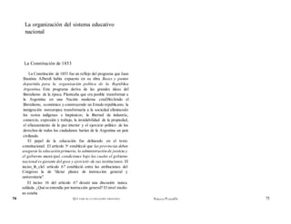 La organización del sistema educativo
nacional
La Constitución de 1853
La Constitución de 1853 fue un reflejo del programa que Juan
Bautista AJberdi había expuesto en su obra Bases y puntos
departida para la organización política de la República
Argentina. Este programa deriva de las grandes ideas del
liberalismo de la época. Planteaba que era posible transformar a
la Argentina en una Nación moderna cstaDlécIéndo el
liberalismo, económico y construyendo un Estado republicano; la
inmigración noreuropea transformaría a la sociedad eliminando
los restos indígenas e hispánicos; la libertad de industria,
comercio, expresión y trabajo, la inviolabilidad de la propiedad,
el afianzamiento de la paz interior y el ejercicio político de los
derechos de todos los ciudadanos harían de la Argentina un país
civilizado.
El papel de la educación fue delineado en el texto
constitucional. El artículo 5o estableció que las provincias deben
asegurar la educación primaria, la administración de justicia y
el gobierno municipal, condiciones bajo las cuales el gobierno
nacional es garante del goce y ejercició~de sus instituciones. El
inciso_l6_clel artículo 67 estableció entre las atribuciones del
Congreso la de "dictar planes de instrucción general y
universitaria".
El inciso 16 del artículo 67 desató una discusión nunca
saldada. ¿Qué se entendía por instrucción general? El nivel medio
no estaba
74 QUÉ PASO EN LA EDUCACIÓN ARGENTINA ADRIANA PUIGGROS 75
 