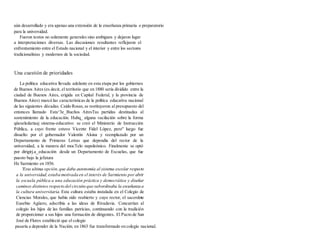 aún desarrollado y era apenas una extensión de la enseñanza primaria o preparatorio
para la universidad.
Fueron textos no solamente generales sino ambiguos y dejaron lugar
a interpretaciones diversas. Las discusiones resultantes reflejaron el
enfrentamiento entre el Estado nacional y el interior y entre los sectores
tradicionalistas y modernos de la sociedad.
Una cuestión de prioridades
La política educativa llevada adelante en esta etapa por los gobiernos
de Buenos Aires (es decir, el territorio que en 1880 sería dividido entre la
ciudad de Buenos Aires, erigida en Capital Federal, y la provincia de
Buenos Aires) marcó las características de la política educativa nacional
de las siguientes décadas. Caído Rosas,se restituyeron al presupuesto del
entonces llamado Esta^3e_Bucños AíresTas partidas destinadas al
sostenimiento de la educación. Hubq_ alguna vacilación sobre la forma
qüeseledaríaaj sistema-educativo: se creó el Ministerio de Instrucción
Pública, a cuyo frente estuvo Vicente Fidel López, pero" luego fue
dísuelto por el gobernador Valentín Alsina y reemplazado por un
Departamento de Primeras Letras que dependía del rector de la
universidad, a la manera del mocTelo napoleónico. Finalmente se optó
por dirigirj.a_educación desde un Departamento de Escuelas, que fue
puesto bajo la jefatura
He Sarmiento en 1856.
'Esta ultima opción,que daba autonomía al sistema escolar respecto
a la universidad,estaba motivada en el interés de Sarmiento por abrir
la escuela pública a una educación práctica y democrática y diseñar
caminos distintos respecto del circuito que subordinaba la enseñanza a
la cultura universitaria. Esta cultura estaba instalada en el Colegio de
Ciencias Morales, que había sido reabierto y cuyo rector, el sacerdote
Eusebio Agüero, adscribía a las ideas de Rivadavia. Concurrían al
colegio los hijos de las familias patricias, continuando con la tradición
de proporcionar a sus hijos una formación de dirigentes. El Pacto de San
José de Flores estableció que el colegio
pasaría a depender de la Nación; en 1863 fue transformado en colegio nacional.
 
