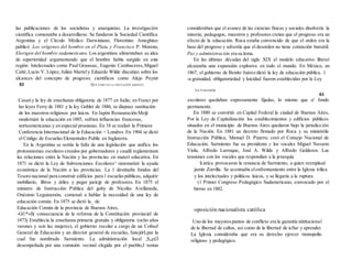 las publicaciones de los socialistas y anarquistas. La investigación
científica comenzaba a desarrollarse. Se fundaron la Sociedad Científica
Argentina y el Círculo Médico Darwiniano; Florentino Ameghino
publicó Los orígenes del hombre en el Plata y Francisco P. Moreno,
Elorigen del hombre sudamericano. Los argentinos alimentaban su idea
de superioridad argumentando que el hombre había surgido en esta
región. Intelectuales como Paul Groussac, Eugenio Cambaceres,Miguel
Cañé, Lucio V. López, Julián Martely Eduardo Wilde discutían sobre los
alcances del concepto de progreso; científicos como Alejo Peyret
consideraban que el avance de las ciencias físicas y sociales disolvería la
miseria; pedagogos, maestros y profesores creían que el progreso era un
efecto de la educación. Roca estaba convencido de que el orden era la
base del progreso y advertía que el desorden no tiene cotización bursátil.
Paz y administración era su lema.
En las últimas décadas del siglo XIX el modelo educativo liberal
alcanzaba una expansión explosiva en todo el mundo. En México, en
1867, el gobierno de Benito Juárez dictó la ley de educación pública. 1
-a gratuidad, obligatoriedad y laicidad fueron establecidas por la Ley
82 QUÉ PASÓ EN LA EDUCACIÓN ARGENTI
NA I'UIGGRÓS
83
Casatiy la ley de enseñanza obligatoria de 1877 en Italia; en Franci por
las leyes Ferry de 1881 y la ley Goblet de 1886, se dispuso sustitución
de los maestros religiosos por laicos. En Japón Restauración Meijí
modernizó la educación en 1885, sufrien influencias francesas,
norteamericanas y en especial prusianas. En 18 se realizó la Primera
Conferencia Internacional de la Educación < Londres. En 1904 se dictó
el Código de Escuelas Elementales Public en Inglaterra.
En la Argentina se sentía la falta de una legislación que unifica los
protosistemas escolares creados por gobernadores y caudil reglamentara
las relaciones entre la Nación y las provincias en materi educativa. En
1871 se dictó la Ley de Subvenciones Escolares^ sistematizó la ayuda
económica de la Nación a las provincias. La 1 destinaba fondos del
Tesoro nacional para construir edificios para 1 escuelaspúblicas, adquirir
mobiliario, libros y útiles y pagar jueícjp de profesores. En 1875 el
ministro de Instrucción Pública del goby de Nicolás Avellaneda,
Onésimo Leguizamón, comenzó a hablar la necesidad de una ley de
educación común. En 1875 se dictó la_ de
Educación Común de la provincia de Buenos Aires,
-G©*»fi( consecuencia de la reforma de la Constitución provincial de
1873j Establecía la enseñanza primaria gratuita y obligatoria (ocho años
varones y seis las mujeres), el gobierno escolar a cargo de un CoñseJ
General de Educación y un director general de escuelas, funcjórLpar la
cual fue nombrado Sarmiento. La administración local ,S„e£Í
desempeñada por una comisión vecinal elegida por el pueblo;J rentas
escolares quedaban expresamente fijadas, lo mismo que u' fondo
permanente.
En 1880 se convirtió en Capital Federal la ciudad de Buenos Aires,
Por la Ley de Capitalización los establecimientos y edificios públicos
situados en el municipio de Buenos Aires quedaron bajo la jurisdicción
de la Nación. En 1881 un decreto firmado por Roca y su ministróle
Instrucción Pública, Manuel D. Pizarro, creó el Consejo Nacional de
Educación. Sarmiento fue su presidente y los vocales Miguel Navarro
Viola, Alfredo Larroque, José A. Wilde y Alfredo Gelderen. Las
tensiones con los vocales que respondían a la jerarquía
li.istica provocaron la renuncia de Sarmiento, a quien reemplazó
jamín Zorrilla. Se acentuaba elenfrentamiento entre la Iglesia trilica
y los intelectuales y políticos laicos, y se llegaría a la ruptura
(1 Primer Congreso Pedagógico Sudamericano, convocado por el
birrno en 1882.
oposición nacionalista católica
Uno de los mayorespuntos de conflicto era la garantía nütitucional
de la libertad de cultos, así como de la libertad de icfiar y aprender.
La Iglesia consideraba que era su derecho ejercer monopolio
religioso y pedagógico.
 