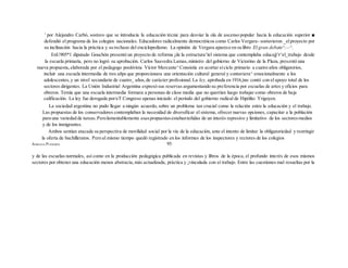' por Alejandro Carbó, sostuvo que se introducía la educación técnic para desviar la ola de ascenso popular hacia la educación superior ■
defendió el programa de los colegios nacionales. Educadores radicalmente democráticos como Carlos Vergara- sostuvieron _elproyecto por
su inclinación hacia la práctica y su rechazo del enciclopedismo. La opinión de Vergara aparece en su libro El gran debate^.—^.
EnU905*1 diputado Gouchón presentó un proyecto de reforma ¡de la estructura^iel sistema que contemplaba educajj^r^el_trabajo desde
la escuela primaría, pero no logró su aprobación. Carlos Saavedra Lamas,ministro del gobierno de Victorino de la Plaza, presentó una
nueva propuesta,.elaborada por el pedagogo positivista Víctor Mercante^Consistía en acortar eíciclo primario a cuatro años obligatorios,
incluir una escuela intermedia de tres añps que proporcionara una orientación cultural general y contuviera^ emocionalmente a los
adolescentes,y un nivel secundario de cuatro_ años,de carácter profesional. La ley, aprobada en 1916,)no contó con el apoyo total de los
sectores dirigentes. La Unión Industrial Argentina expresó sus reservas argumentando su preferencia por escuelas de artes y oficios para
obreros. Temía que una escuela intermedia formara a personas de clase media que no querrían luego trabajar como obreros de baja
calificación. La ley fue derogada por/eT Congreso apenas iniciado el período del gobierno radical de Hipólito Yrigoyen.
La sociedad argentina no pudo llegar a ningún acuerdo, sobre un problema tan crucial como la relación entre la educación y el trabajo.
Las propuestas de los conservadores contemplaban la necesidad de diversificar el sistema, ofrecer nuevas opciones, capacitar a la población
para una variedad de tareas.Perolamentablemente esaspropuestasestabanteñidas de un interés represivo y limitativo de los sectoresmedios
y de los inmigrantes.
Ambos sentían atacada su perspectiva de movilidad social por la vía de la educación, ante el intento de limitar la obligatoriedad y restringir
la oferta de bachilleratos. Pero al mismo tiempo quedó registrado en los informes de los inspectores y rectores de los colegios
ADRIANA PUIGGRÓS 95
y de las escuelas normales, así como en la producción pedagógica publicada en revistas y libros de la época, el profundo interés de esos mismos
sectores por obtener una educación menos abstracta,más actualizada, práctica y ¡vinculada con eí trabajo. Entre las cuestiones mal resueltas por la
 