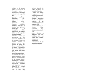 trabajar en la escuela
pública. lis decir que el
movimiento crítico se
desarrolló en el interior del
sistema, no fue marginal y
llegó a
provocar conflictos
importantes. Sus
experiencias eran
muchas veces
promovidas por
mutuales, sociedades
populares, sindicatos, o
avaladas por gobiernos
provinciales o
municipales. Hubo
experiencias de gobierno
infantil y de cogestión
escuela-comunidad;
diferentes formas de
participación de las
sociedades populares en
las escuelas; trabajo en
equipos; escuelas de
puertas abiertas que
trataban de borrar los
límites entre el local donde
se impartía la enseñanza y
la comunidad. El inspector
José Berruti fundó sobre
bases
democráticoradicalizadas
el sistema de educación de
adultos; el inspector Carlos
Vergara, principal teórico
de la pedagogía krauso-
positivista en la Argentina,
realizó la experiencia de
participación estudiantil
más importante de la
época,.en la Escuela
Normal de Mercedes entre
1887 y 1889; Sara
Eccleston desarrolló los
jardines de infantes con
inspiración froebeliana.
Junto con algunos
anarquistas, los
educadores democrático-
radicalizados y
socialistas participaron
en los dos primeros
congresos de las
sociedades populares de
educación, en la
Asociación El Hogar y la
Escuela, donde
convivieron Alicia
Moreau de Justo, Juan B.
Justo,
Elvira Rawson de
Dellepiane, todos ellos
socialistas, junto con
Rosario Vera Peñaloza,
formada en el
pragmatismo
norteamericano de las
maestras sarmientinas.
 