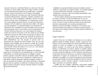 presentes artículos de o sobre María Montessori, referencias a Decroly y
a Ferriére y en menor medida a John Dewey. Olga Cossettíni y Jesualdo
eran frecuentemente mencionados por esas publicaciones y admirados
por otros sectores de los docentes. Al IV Congreso de Sociedades
Populares de Educación, convocado por la Liga Nacional de Educación,
concurrieron librepensadores, anarquistas, socialistas? partidarios de la
escuela activa, vecinos, trabajadores y sindicalistas docentes. Se acordó
promover la lucha contra el analfabetismo, el* cooperativismo escolar,
las escuelas populares de puertas abiertas, 'la acción de las instituciones
culturales en la vida deportiva, la educación de los adultos en los buques
que traían inmigrantes y la capacitación laboral. Los mecanismos de
participación de la comunidad en la educación pública fueron un tema de
gran preocupación. Juan B. Terán asistió en carácter de presidente del
Consejo Nacional de Educación; en la sesión inaugural del congreso
declaró que el total de asociaciones era de 120, cuando las actas oficiales
registran la existencia de 1.000 tan sólo en la provincia de Buenos Aires,
Aquel congreso fue una muestra del desarrollo de proyectos de
cooperación social en plena crisis de 1930; al mismo tiempo florecía un
fuerte individualismo que sólo buscaba el ascenso social. La
desesperanza fue registrada por Raúl Scalabrini Ortiz, hijo de aquel
inmigrante Pedro Scalabrini que fue director de estudios de la Escuela
Normal de Paraná,en El hombre que estásoloy espera; porRoberto Arlt,
quien describió el drama de la época en Los siete locos, y más tarde por
Leopoldo Marechalen Adán Buenosayres.
El país no cerraba por ningún lado sí la propiedad de la oligarquía
seguía intacta. No se podía crecer sin industrialización y ésta no era posible
si manteníamos el acuerdo internacional que nos obligaba a exportar
productos agrícolas y desarrollar solamente una limitada industria liviana.
El pacto Roca-Ruciman selló nuestra subordinación a Inglaterra pero no
pudo eliminar todas las aspiraciones argentinas al progreso. Aunque el
ritmo de crecimiento de la industria y los. puestos del Estado no alcanzaban
para que todos los argentinos en condiciones de trabajar tuvieran empleo,
la genre trataba de capacitarse. más que en décadas anteriores. Se produjo
un creciente desarrollo de
modalidades de capacitación laboral por parte de entidades estatales" 1
sindicales, empresariales, de la Iglesia Católica y de sociedades populares.
En cursos relativamente informales se formaron personal j
administrativo, artesanos y obreros para trabajos especializados en las
grandes ramas de la producción.
En 1943 surgirían propuestas de educación laboral en la Secretaría
de Trabajo y Previsión y en 1944 una proliferación de cursos de
perfeccionamiento obrero dependientes del gobierno nacional en todo
el. país., Pero los^ro^ramas de educación obreray-técnico-profesional
buscarían canales paralelos a las estructuras dependientes del
Ministerio de Instrucción Pública. El^problema. ele la relación entre :
educación.ytrahajo se presentaba en el centro del escenario educativo '
de la época, pero su lucha por ingresar al sistema educativo tradicional JL
sería infructuosa. f
Llega la represión
. Agustín E Justo tuvo tres ministros de Educación en sus seis años de
gobierno: Manuel de Iriondp,. Ramón S. Castillo y Jorge de la Torre.
Ramón J.Cárcano,como presidente del Consejo Nacional de Educación,
suprimió los centros de estudiantes en los colegios secundarios. El
gobierno persiguió a los docentes que tenían posturas radicalizadas,
laicistas y escolanovistas. Se exoneró a muchos; se trasladó a lugares
inhóspitos a otros; fue famoso el caso de Florencia Fossatti, separada de
su cargo y privada de la jubilación en 1936. Se hicieron más estrictas las
normas para el ejercicio de la docencia y se ordenó la enseñanza privada
estableciendo el régimen de incorporación de los establecimientos
particulares a los públicos. En cuanto a la enseñanza técnico-profesional
de nivel medio, durante los años de la presidencia de Justo se crearon o
transformaron escuelas. normales regionales, escuelas prácticas del
hogar, comerciales y de orientación regional.
También hay que consignar experiencias conservadoras populistas
llevadas a cabo por sectores de la oligarquía. Iban dirigidas a sus peones,
v
 