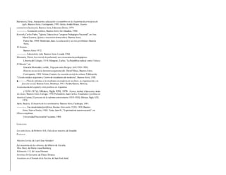 Barrancos, Dora, Anarquismo, educación y costumbres en la Argentinade principios de
siglo, Buenos Aires, Contrapunto,1991. Genta, Jordán Bruno, Guerra
contrarrevolucionaria, Buenos Aires, Ediciones Dictio, 1979.
-----------, Testamento político, Buenos Aires, Ed. Glaudius, 1986.
Krotsch,Carlos Pedro,"Iglesia,Educacióny Congreso PedagógicoNacional",en Ana
María Ezcurra, Iglesia y transicióndemocrática, Buenos Aires,
Punto Sur, 1988. Mantovani,Juan, La educación y sus tres problemas Buenos
Aires,
El Ateneo,
Buenos Aires 1972.
-----------, Educacióny vida,Buenos Aires, Losada,1964.
Mercante, Víctor, Lacrisis de la pubertady sus consecuencias pedagógicas,
Librería del Colegio, 1918. Mangonc, Carlos, "La República radical: entre Criticay
El Mundo", en
Graciela Montaldoy colab.,Yrigoyen entre Borgesy Arlt (1916-1930).
Historia social de la literaturaargentina (dir. DavidViñas), Buenos Aires,
Contrapunto, 1989. Nelson,Ernesto,La cuestiónsocialyla cultura,Publicación
"Círculo médico argentinoy Centrode estudiantes de medicina", Buenos Aires, 1920.
■------—, Plande reformas a la enseñanza secundariaen sus fines, su organización y su
función social, Buenos Aires, Mentruyt, 1915. Peralta Ramos, Mónica,
Acumulacióndel capital y crisis política en Argentina
(1930-1974),México, Siglo XXI, 1978. Ponce,Aníbal, Educacióny lucha
de clases, Buenos Aires, Cartago, 1974.Portantiero,Juan Carlos, Estudiantes y política en
América Latina.El proceso de la reforma universitaria (1918-1938),México, Siglo XXI,
1978.
Sarlo, Beatriz, El imperiode los sentimientos, Buenos Aires, Catálogos, 1981.
-----------, Una modernidadperiférica,Buenos Aires entre 1920y 1930, Buenos
Aires, Nueva Visión, 1988. Terán, Juan B., "Espiritualizar nuestraescuela",en
Obras completas,
UniversidadNacional deTucumán, 1980.
LITERATURA
Los siete locos, de Roberto Arlt. Vida deun maestro,de Jesualdo
PELÍCULAS
Maestro Levita, de Luis César Amador!.
La tnaestrita de los obreros, de Alberto de Zavalía.
Miss Mary, de María Luisa Bemberg.
Kilómetro 111, de Lucas Demare.
Severino Di Giovanni, de Eliseo Álvarez.
Asesinato en el Senado dela Nación, de Juan José Jusid.
 