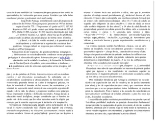 creación de una modalidad de I compensación para quienes no han tenido las
oportunidades de i educación que otros poseen. Establece que debe haber
enseñanza  práctica y profesional en el nivel mediqj
Jorge Pedro Arizaga, probablemente autor del programa de
educación del Primer Plan Quinquenal, presentó en 1947 un informe
según el cual de 773.117 ingresantes a Io grado en 1937, 107.565
llegaron en 1943 a 6o grado, es decir que habían desertado 66.552, el
86%. Había 13.000 escuelas y 67.000 maestros diseminados por todo
,-e! territorio nacional. La_opinión oficial fue que los problemas
, educacionales se debían a las insuficiencias del normaTísmo positivista
( y liberal, a la falta de sentido nacional, a la persistencia del
enciclopedismo y a defectos en la organización escolar de líase
positivista. Arizaga elaboró un programa para reformar el sistema, 
basado en el Plan Quinquenal. '
Arizaga trató de dar respuesta a los grandes problemas pedagógicos
{ históricamente no resueltosjlntentaba condensar en una propuesta i
pedagógica la educación del espíritu, la instrucción para el traba.jOj.la
; vinculación con la realidad circundante y la formación del hombre i
para la Nacióm/Quería el equilibrio entre materialismo e idealismo y
■-la equidistancia entre los extremos, apoyándose en los principios del
ADRIANA PUIGGRÓS 135
plan y en las palabras de Perón. Intentaba alejarse del nacionalismo
católico y del liberalismo normalizador. Se enfrentaba con el
enciclopedismo academicista y ultranacionalista de funcionarios como
Ivaníssevich; pretendía formar en el niño la inteligencia práctica, sin
dejar de enseñarle el dominio de las normas, los sentimientos y la
voluntad de superación moral, dentro de una concepción argentina del
mundo y de la vida; los planes y programas tendrían como principio
básico organizador el idioma y la historia nacionales. Arizaga incluía ía
educación moral )(reÍigÍosa; porque consideraba que eí hombre no
puede vivir de la razoriy que los niños necesitan sentir la religión por
contagio, por la emoción sugerente,por la incitación a la imaginación.
Se trataba de vitalizarjaescuela dándole activa participación en la vida
social. El factor considerado más eficiente para lograrlo era el trabajo,
entendido integralmente y no sólo como adiestramiento. Por esa razón la
reforma introducía formas de prejapj^rjdizaje general que no llegaban a
orientar al alumno hacia una profesión u oficio, sino que le permitían
ejercitar el trabajo manual paralelamente gl_ intelectual durante el ciclo
elemental. El nuevo plan contemplaba una enseñanza primaria formada por
un primer ciclo optativo/preescolarjlejios años (4 y 5 años de edad); un
segundo ciclo obligatorio de cinco añosX6~a 11 años de edad); un tercer
ciclo también obligatorio de dos años (12 a 14 años de edad) llamado de
preaprendizaje general, con cultura general. Ese último ciclo se componía de
cursos mixtos y cursos /¡ b separados para varones y niñas.
^^K^g^}^BS:^I^^^^^^Ú^  de formar-obreros eori-rúvehde^ficiale^ara
tod^sjas esjpei¿alidades,  incJuyfiD^_el_jm.anejp,_de herramientas para
.oficios- y practicarle huertas y granjas experimentales, manufactureras y
comerciales.
La reforma mantenía también bachilleratos clásicos, con un ciclo
mínimo de tincojiñofe, tres de conocimientos generales —semejante al
que estaba en vigencia— y luego dos de_ capacitación en artesy oficios.
Se ingresaba previa acreditación de aptitudes mediante las calificaciones
obtenidas en la primaria; eljriclo era gratuito solamente para quienes
demostrasen su imposibilidad de pagarlo. A su vez, las calificaciones
obtenidas en la secundaria eran requisito para optar
136 QUÉ PASÓ EN I.A EDUCACIÓN ARGENTINA por_el,ingreso .a_U_universidad.
Despuésde cinco años de especialización los maestrosde primaria podían
optar por ingresar a dos modalidades de enseñanza superior no
universitaria: el magisterio primario y el profesorado secundario, ambas
de dos años y con acceso a la universidad.
Otra modalidad introducida por Arizaga la constituyen las escuelas :
técnicas de capacitación (un año de estudios), las de perfeccionamiento
(dos años) y las de especialización (tres años), que constituían niveles
sucesivos que a su vez proporcionaban títulos habilitantes de creciente
grado de capacitación. Para el ingreso a las escuelas de capacitación era
necesario poseer certificado de estudios primarios y para los otros dos
ciclos, de estudios secundarios.
Los certificados podían sustituirse presentándose a una prueba especial.
Esta última posibilidad implicaba un principio democrático fundamental
porque permitía la equiparación de gente proveniente de niveles sociales
distintos, eliminada por el sistema o que no había tenido la oportunidad de
cursar estudios regulares con anterioridad, y legitimaba los conocimientos
obtenidos por otras vías, especialmente la práctica laboral.
 