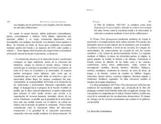 ADRIANA
138 QUÉ PASÓ EN LA EDUCACIÓN ARGENTINA PUIGGRÓS 139
tres elegidos por los profesores y tres elegidos entre los alumnos
de más altas calificaciones.
En cuanto al cuerpo docente, habría profesores extraordinarios
plenos, extraordinarios y titulares. Estos últimos ingresarían por
oposición pública y su cargo, remunerado dignamente, sería
incompatible con cualquier otra función. Los alumnos serían regulares o
libres. Se formaría un fondo de becas para estudiantes necesitados
mediante aportes del Estado y un impuesto del 0,5% sobre sueldos y
salarios. i Entre algunas observaciones que surgen frente a esta primera
reforma del sistema hecha por el peronismo, se destacan:
—La orientación práctica y/o la educación técnica y profesional
consiguen un lugar importante dentro de la estructura del
ministerio, aunque no afectan el circuito clásico. -Llama la
atención que no seincluya la gratuídad en el nivel secundario, en
tanto se lo hace en el primario y la universidad. Al respecto
pueden arriesgarse varias hipótesis, tales como que se
consideraba que el nivel medio debía ser selectivo y que a la
universidad debían llegar los mejores estudiantes del país,
valorizándose la responsabilidad del Estado en la formación de
los intelectuales y profesionales altamente capacitados, para
dirigir el despegue hacia el progreso de la Nación. También es
posible que se diera especial importancia al aporte empresarial
para sostener el nivel medio técnico, que serviría a la
capacitación de recursos humanos, inmediato interés de ese
sector. Finalmente, es posible que la gratuidad de la universidad
haya sido una medida tomada con el objetivo de calmar los
ánimos ante la decisión de quitarle la autonomía. -Parece haber
contradicción entre la concepción elitista del interventor
Ivanissevich y la gratuidad de la educación universitaria
enunciada como una medida tendiente a la democratización. En
el Plan de Gobierno 1947-1951 se establece como lema:
Popularizar la universidad y difundir la cultura universitaria.
De todas formas, entre la enseñanza media y la universidad, la
selección se producía mediante el nivel de las calificaciones.
El Primer Plan Quinquenal consideraba problema de Estado la
promoción y el enriquecimiento de la cultura nacional. Preveía dos vías
principales para la acción cultural: por la enseñanza y por la tradición.
La primera se desarrollaría a través de las escuelas, los colegios, las
universidades, los conservatorios, las escuelas de arte, los centros
científicos y los centros de perfeccionamiento técnico. La segunda,
mediante el folklore, la danza, las efemérides patrias, la religión, la
poesía popular, la familia, la historia y los idiomas. Fomentaría el
Estado centros de difusión de las bellas artes y las ciencias,
conferencias, teatro, letras, publicaciones, radio; centros de
investigación científica, literaria, histórica, filosófica, filológica,
artística, etnológica; academias de ciencias, de artes, de letras, de
lengua y de historia; centros de estudios en folklore, lenguas
autóctonas, danzas nativas, creencias religiosas, literatura popular y
tradiciones familiares regionales. Se daba relevancia también al
Instituto de Estudios Hispánicos.
Las ideas pedagógicas del Primer Plan Quinquenal reflejaban una
tendencia del nacionalismo popular que, arrancada de la obra del
pedagogo cordobés Saúl Taborda,había sido recogida por Arizaga. Esa
concepción era compartida por el radical Antonio Sobral y estaba muy
cerca de la sostenida por los escolanovistas democráticos. El choque
de Arizaga con los sectores oscurantistas que estaban en el gobierno
era inevitable.
La derecha contraataca
 