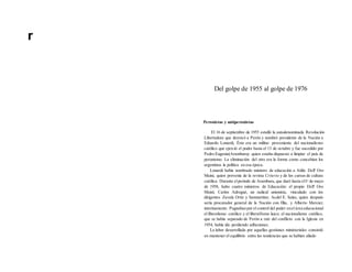 r
Del golpe de 1955 al golpe de 1976
Peronistas y antíperonistas
El 16 de septiembre de 1955 estalló la autodenominada Revolución
Libertadora que derrocó a Perón y nombró presidente de la Nación a
Eduardo Lonardi, Éste era un militar proveniente del nacionalismo
católico que ejerció el poder hasta el 13 de octubre y fue sucedido por
Pedro Eugenio(Aramburuy quien estaba dispuesto a limpiar el país de
peronismo. La eliminación del otro era la forma como concebían los
argentinos la política en esa época.
Lonardi había nombrado ministro de educación a Atilio Dell' Oro
Maini, quien provenía de la revista Criterio y de los cursos de cultura
católica. Durante elperíodo de Aramburu, que duró hasta elIo de mayo
de 1958, hubo cuatro ministros de Educación: el propio Dell' Oro
Maini; Carlos Adrogué, un radical unionista, vinculado con los
dirigentes Zavala Ortiz y Sanmartíno; Acdel E. Salas, quien después
sería procurador general de la Nación con Illia, y Alberto Mercier,
interinamente. Pugnaban por el control del poder enel área educacional
el liberalismo católico y el liberaHsmo laico; el nacionalismo católico,
que se había separado de Perón a raíz del conflicto con la Iglesia en
1954, había ido perdiendo adhesiones.
La labor desarrollada por aquellas gestiones ministeriales consistió
en mantener el equilibrio entre las tendencias que se habían aliado
 