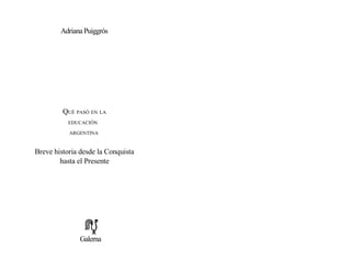 Adriana Puiggrós
QUÉ PASÓ EN LA
EDUCACIÓN
ARGENTINA
Breve historia desde la Conquista
hasta el Presente
Galerna
 